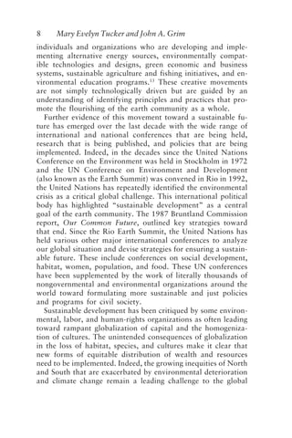 8 Mary Evelyn Tucker and John A. Grim
individuals and organizations who are developing and imple-
menting alternative energy sources, environmentally compat-
ible technologies and designs, green economic and business
systems, sustainable agriculture and fishing initiatives, and en-
vironmental education programs.13
These creative movements
are not simply technologically driven but are guided by an
understanding of identifying principles and practices that pro-
mote the flourishing of the earth community as a whole.
Further evidence of this movement toward a sustainable fu-
ture has emerged over the last decade with the wide range of
international and national conferences that are being held,
research that is being published, and policies that are being
implemented. Indeed, in the decades since the United Nations
Conference on the Environment was held in Stockholm in 1972
and the UN Conference on Environment and Development
(also known as the Earth Summit) was convened in Rio in 1992,
the United Nations has repeatedly identified the environmental
crisis as a critical global challenge. This international political
body has highlighted “sustainable development” as a central
goal of the earth community. The 1987 Bruntland Commission
report, Our Common Future, outlined key strategies toward
that end. Since the Rio Earth Summit, the United Nations has
held various other major international conferences to analyze
our global situation and devise strategies for ensuring a sustain-
able future. These include conferences on social development,
habitat, women, population, and food. These UN conferences
have been supplemented by the work of literally thousands of
nongovernmental and environmental organizations around the
world toward formulating more sustainable and just policies
and programs for civil society.
Sustainable development has been critiqued by some environ-
mental, labor, and human-rights organizations as often leading
toward rampant globalization of capital and the homogeniza-
tion of cultures. The unintended consequences of globalization
in the loss of habitat, species, and cultures make it clear that
new forms of equitable distribution of wealth and resources
need to be implemented. Indeed, the growing inequities of North
and South that are exacerbated by environmental deterioration
and climate change remain a leading challenge to the global
Tucker and Grim.p65 08/29/01, 3:22 PM
8
 