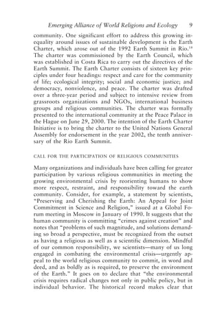 Emerging Alliance of World Religions and Ecology 9
community. One significant effort to address this growing in-
equality around issues of sustainable development is the Earth
Charter, which arose out of the 1992 Earth Summit in Rio.14
The charter was commissioned by the Earth Council, which
was established in Costa Rica to carry out the directives of the
Earth Summit. The Earth Charter consists of sixteen key prin-
ciples under four headings: respect and care for the community
of life; ecological integrity; social and economic justice; and
democracy, nonviolence, and peace. The charter was drafted
over a three-year period and subject to intensive review from
grassroots organizations and NGOs, international business
groups and religious communities. The charter was formally
presented to the international community at the Peace Palace in
the Hague on June 29, 2000. The intention of the Earth Charter
Initiative is to bring the charter to the United Nations General
Assembly for endorsement in the year 2002, the tenth anniver-
sary of the Rio Earth Summit.
CALL FOR THE PARTICIPATION OF RELIGIOUS COMMUNITIES
Many organizations and individuals have been calling for greater
participation by various religious communities in meeting the
growing environmental crisis by reorienting humans to show
more respect, restraint, and responsibility toward the earth
community. Consider, for example, a statement by scientists,
“Preserving and Cherishing the Earth: An Appeal for Joint
Commitment in Science and Religion,” issued at a Global Fo-
rum meeting in Moscow in January of 1990. It suggests that the
human community is committing “crimes against creation” and
notes that “problems of such magnitude, and solutions demand-
ing so broad a perspective, must be recognized from the outset
as having a religious as well as a scientific dimension. Mindful
of our common responsibility, we scientists—many of us long
engaged in combating the environmental crisis—urgently ap-
peal to the world religious community to commit, in word and
deed, and as boldly as is required, to preserve the environment
of the Earth.” It goes on to declare that “the environmental
crisis requires radical changes not only in public policy, but in
individual behavior. The historical record makes clear that
Tucker and Grim.p65 08/29/01, 3:22 PM
9
 