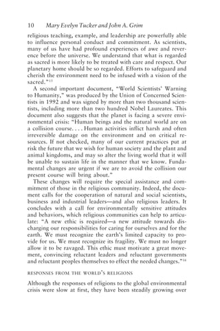 10 Mary Evelyn Tucker and John A. Grim
religious teaching, example, and leadership are powerfully able
to influence personal conduct and commitment. As scientists,
many of us have had profound experiences of awe and rever-
ence before the universe. We understand that what is regarded
as sacred is more likely to be treated with care and respect. Our
planetary home should be so regarded. Efforts to safeguard and
cherish the environment need to be infused with a vision of the
sacred.”15
A second important document, “World Scientists’ Warning
to Humanity,” was produced by the Union of Concerned Scien-
tists in 1992 and was signed by more than two thousand scien-
tists, including more than two hundred Nobel Laureates. This
document also suggests that the planet is facing a severe envi-
ronmental crisis: “Human beings and the natural world are on
a collision course. . . . Human activities inflict harsh and often
irreversible damage on the environment and on critical re-
sources. If not checked, many of our current practices put at
risk the future that we wish for human society and the plant and
animal kingdoms, and may so alter the living world that it will
be unable to sustain life in the manner that we know. Funda-
mental changes are urgent if we are to avoid the collision our
present course will bring about.”
These changes will require the special assistance and com-
mitment of those in the religious community. Indeed, the docu-
ment calls for the cooperation of natural and social scientists,
business and industrial leaders—and also religious leaders. It
concludes with a call for environmentally sensitive attitudes
and behaviors, which religious communities can help to articu-
late: “A new ethic is required—a new attitude towards dis-
charging our responsibilities for caring for ourselves and for the
earth. We must recognize the earth’s limited capacity to pro-
vide for us. We must recognize its fragility. We must no longer
allow it to be ravaged. This ethic must motivate a great move-
ment, convincing reluctant leaders and reluctant governments
and reluctant peoples themselves to effect the needed changes.”16
RESPONSES FROM THE WORLD’S RELIGIONS
Although the responses of religions to the global environmental
crisis were slow at first, they have been steadily growing over
Tucker and Grim.p65 08/29/01, 3:22 PM
10
 