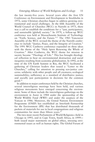 Emerging Alliance of World Religions and Ecology 11
the last twenty-five years. Several years after the first UN
Conference on Environment and Development in Stockholm in
1972, some Christian churches began to address growing envi-
ronmental and social challenges. At the fifth Assembly of the
World Council of Churches (WCC) in Nairobi in 1975, there
was a call to establish the conditions for a “just, participatory,
and sustainable [global] society.” In 1979, a follow-up WCC
conference was held at Massachusetts Institute of Technology
on “Faith, Science, and the Future.”17
The 1983 Vancouver
Assembly of the WCC revised the theme of the Nairobi confer-
ence to include “Justice, Peace, and the Integrity of Creation.”
The 1991 WCC Canberra conference expanded on these ideas
with the theme of the “Holy Spirit Renewing the Whole of
Creation.” After Canberra, the WCC theme for mission in
society became “Theology of Life.” This has brought theologi-
cal reflection to bear on environmental destruction and social
inequities resulting from economic globalization. In 1992, at the
time of the UN Earth Summit in Rio, the WCC facilitated a
gathering of Christian leaders that issued a “Letter to the
Churches,” calling for attention to pressing eco-justice con-
cerns: solidarity with other people and all creatures; ecological
sustainability; sufficiency as a standard of distributive justice;
and socially just participation in decisions for the common
good.18
In addition to major conferences held by the Christian churches,
several interreligious meetings have been held, and various
religious movements have emerged concerning the environ-
ment. Some of these include the interreligious gatherings on the
environment in Assisi in 1984 under the sponsorship of the
World Wildlife Fund (WWF) and under the auspices of the
Vatican in 1986. Moreover, the United Nations Environment
Programme (UNEP) has established an Interfaith Partnership
for the Environment (IPE) that has distributed thousands of
packets of materials for use in local congregations and religious
communities for more than fifteen years.19
The two most recent Parliaments of World Religions—held in
Chicago in 1993, and in Cape Town, South Africa, in 1999—
both issued major statements on global ethics, stressing envi-
ronmental issues as well as human rights. The Global Forum of
Tucker and Grim.p65 08/29/01, 3:22 PM
11
 