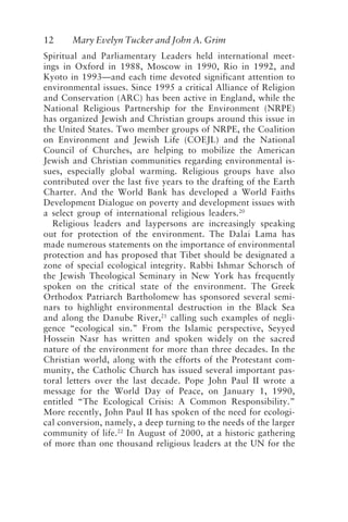 12 Mary Evelyn Tucker and John A. Grim
Spiritual and Parliamentary Leaders held international meet-
ings in Oxford in 1988, Moscow in 1990, Rio in 1992, and
Kyoto in 1993—and each time devoted significant attention to
environmental issues. Since 1995 a critical Alliance of Religion
and Conservation (ARC) has been active in England, while the
National Religious Partnership for the Environment (NRPE)
has organized Jewish and Christian groups around this issue in
the United States. Two member groups of NRPE, the Coalition
on Environment and Jewish Life (COEJL) and the National
Council of Churches, are helping to mobilize the American
Jewish and Christian communities regarding environmental is-
sues, especially global warming. Religious groups have also
contributed over the last five years to the drafting of the Earth
Charter. And the World Bank has developed a World Faiths
Development Dialogue on poverty and development issues with
a select group of international religious leaders.20
Religious leaders and laypersons are increasingly speaking
out for protection of the environment. The Dalai Lama has
made numerous statements on the importance of environmental
protection and has proposed that Tibet should be designated a
zone of special ecological integrity. Rabbi Ishmar Schorsch of
the Jewish Theological Seminary in New York has frequently
spoken on the critical state of the environment. The Greek
Orthodox Patriarch Bartholomew has sponsored several semi-
nars to highlight environmental destruction in the Black Sea
and along the Danube River,21
calling such examples of negli-
gence “ecological sin.” From the Islamic perspective, Seyyed
Hossein Nasr has written and spoken widely on the sacred
nature of the environment for more than three decades. In the
Christian world, along with the efforts of the Protestant com-
munity, the Catholic Church has issued several important pas-
toral letters over the last decade. Pope John Paul II wrote a
message for the World Day of Peace, on January 1, 1990,
entitled “The Ecological Crisis: A Common Responsibility.”
More recently, John Paul II has spoken of the need for ecologi-
cal conversion, namely, a deep turning to the needs of the larger
community of life.22
In August of 2000, at a historic gathering
of more than one thousand religious leaders at the UN for the
Tucker and Grim.p65 08/29/01, 3:22 PM
12
 
