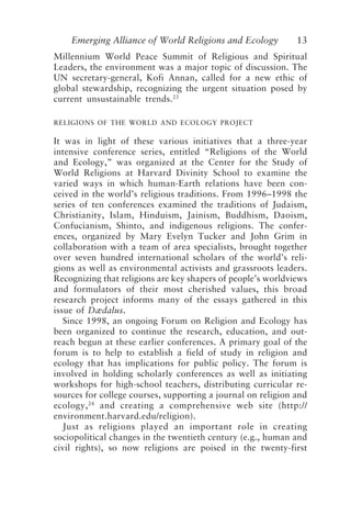Emerging Alliance of World Religions and Ecology 13
Millennium World Peace Summit of Religious and Spiritual
Leaders, the environment was a major topic of discussion. The
UN secretary-general, Kofi Annan, called for a new ethic of
global stewardship, recognizing the urgent situation posed by
current unsustainable trends.23
RELIGIONS OF THE WORLD AND ECOLOGY PROJECT
It was in light of these various initiatives that a three-year
intensive conference series, entitled “Religions of the World
and Ecology,” was organized at the Center for the Study of
World Religions at Harvard Divinity School to examine the
varied ways in which human-Earth relations have been con-
ceived in the world’s religious traditions. From 1996–1998 the
series of ten conferences examined the traditions of Judaism,
Christianity, Islam, Hinduism, Jainism, Buddhism, Daoism,
Confucianism, Shinto, and indigenous religions. The confer-
ences, organized by Mary Evelyn Tucker and John Grim in
collaboration with a team of area specialists, brought together
over seven hundred international scholars of the world’s reli-
gions as well as environmental activists and grassroots leaders.
Recognizing that religions are key shapers of people’s worldviews
and formulators of their most cherished values, this broad
research project informs many of the essays gathered in this
issue of Dædalus.
Since 1998, an ongoing Forum on Religion and Ecology has
been organized to continue the research, education, and out-
reach begun at these earlier conferences. A primary goal of the
forum is to help to establish a field of study in religion and
ecology that has implications for public policy. The forum is
involved in holding scholarly conferences as well as initiating
workshops for high-school teachers, distributing curricular re-
sources for college courses, supporting a journal on religion and
ecology,24
and creating a comprehensive web site (http://
environment.harvard.edu/religion).
Just as religions played an important role in creating
sociopolitical changes in the twentieth century (e.g., human and
civil rights), so now religions are poised in the twenty-first
Tucker and Grim.p65 08/29/01, 3:22 PM
13
 