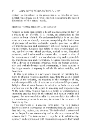 14 Mary Evelyn Tucker and John A. Grim
century to contribute to the emergence of a broader environ-
mental ethics based on diverse sensibilities regarding the sacred
dimensions of the natural world.
DEFINING TERMS: RELIGION AND ECOLOGY
Religion is more than simply a belief in a transcendent deity or
a means to an afterlife. It is, rather, an orientation to the
cosmos and our role in it. We understand religion in its broadest
sense as a means whereby humans, recognizing the limitations
of phenomenal reality, undertake specific practices to effect
self-transformation and community cohesion within a cosmo-
logical context. Religion thus refers to those cosmological sto-
ries, symbol systems, ritual practices, ethical norms, historical
processes, and institutional structures that transmit a view of
the human as embedded in a world of meaning and responsibil-
ity, transformation and celebration. Religion connects humans
with a divine or numinous presence, with the human commu-
nity, and with the broader earth community. It links humans to
the larger matrix of mystery in which life arises, unfolds, and
flourishes.
In this light nature is a revelatory context for orienting hu-
mans to abiding religious questions regarding the cosmological
origins of the universe, the meaning of the emergence of life,
and the responsible role of humans in relation to life processes.
Religion thus situates humans in relation to both the natural
and human worlds with regard to meaning and responsibility.
At the same time, religion becomes a means of experiencing a
sustaining creative force in the natural and human worlds and
beyond. For some traditions this is a creator deity; for others it
is a numinous presence in nature; for others it is the source of
flourishing life.
This experience of a creative force gives rise to a human
desire to enter into processes of transformation and celebration
that link self, society, and cosmos. The individual is connected
to the larger human community and to the macrocosm of the
universe itself. The transformative impulse seeks relationality,
intimacy, and communion with this numinous power. Individual
Tucker and Grim.p65 08/29/01, 3:22 PM
14
 