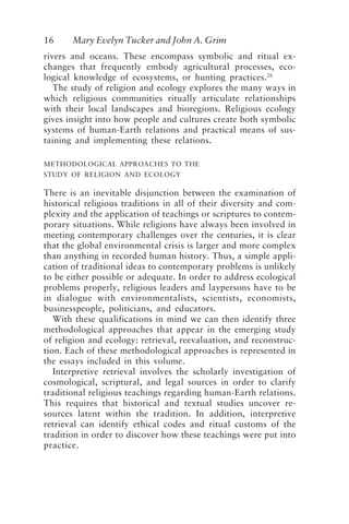 16 Mary Evelyn Tucker and John A. Grim
rivers and oceans. These encompass symbolic and ritual ex-
changes that frequently embody agricultural processes, eco-
logical knowledge of ecosystems, or hunting practices.26
The study of religion and ecology explores the many ways in
which religious communities ritually articulate relationships
with their local landscapes and bioregions. Religious ecology
gives insight into how people and cultures create both symbolic
systems of human-Earth relations and practical means of sus-
taining and implementing these relations.
METHODOLOGICAL APPROACHES TO THE
STUDY OF RELIGION AND ECOLOGY
There is an inevitable disjunction between the examination of
historical religious traditions in all of their diversity and com-
plexity and the application of teachings or scriptures to contem-
porary situations. While religions have always been involved in
meeting contemporary challenges over the centuries, it is clear
that the global environmental crisis is larger and more complex
than anything in recorded human history. Thus, a simple appli-
cation of traditional ideas to contemporary problems is unlikely
to be either possible or adequate. In order to address ecological
problems properly, religious leaders and laypersons have to be
in dialogue with environmentalists, scientists, economists,
businesspeople, politicians, and educators.
With these qualifications in mind we can then identify three
methodological approaches that appear in the emerging study
of religion and ecology: retrieval, reevaluation, and reconstruc-
tion. Each of these methodological approaches is represented in
the essays included in this volume.
Interpretive retrieval involves the scholarly investigation of
cosmological, scriptural, and legal sources in order to clarify
traditional religious teachings regarding human-Earth relations.
This requires that historical and textual studies uncover re-
sources latent within the tradition. In addition, interpretive
retrieval can identify ethical codes and ritual customs of the
tradition in order to discover how these teachings were put into
practice.
Tucker and Grim.p65 08/29/01, 3:22 PM
16
 