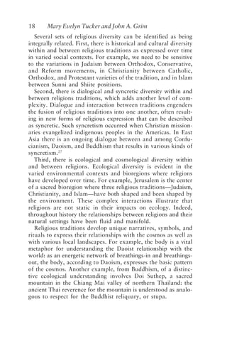 18 Mary Evelyn Tucker and John A. Grim
Several sets of religious diversity can be identified as being
integrally related. First, there is historical and cultural diversity
within and between religious traditions as expressed over time
in varied social contexts. For example, we need to be sensitive
to the variations in Judaism between Orthodox, Conservative,
and Reform movements, in Christianity between Catholic,
Orthodox, and Protestant varieties of the tradition, and in Islam
between Sunni and Shiite positions.
Second, there is dialogical and syncretic diversity within and
between religions traditions, which adds another level of com-
plexity. Dialogue and interaction between traditions engenders
the fusion of religious traditions into one another, often result-
ing in new forms of religious expression that can be described
as syncretic. Such syncretism occurred when Christian mission-
aries evangelized indigenous peoples in the Americas. In East
Asia there is an ongoing dialogue between and among Confu-
cianism, Daoism, and Buddhism that results in various kinds of
syncretism.27
Third, there is ecological and cosmological diversity within
and between religions. Ecological diversity is evident in the
varied environmental contexts and bioregions where religions
have developed over time. For example, Jerusalem is the center
of a sacred bioregion where three religious traditions—Judaism,
Christianity, and Islam—have both shaped and been shaped by
the environment. These complex interactions illustrate that
religions are not static in their impacts on ecology. Indeed,
throughout history the relationships between religions and their
natural settings have been fluid and manifold.
Religious traditions develop unique narratives, symbols, and
rituals to express their relationships with the cosmos as well as
with various local landscapes. For example, the body is a vital
metaphor for understanding the Daoist relationship with the
world: as an energetic network of breathings-in and breathings-
out, the body, according to Daoism, expresses the basic pattern
of the cosmos. Another example, from Buddhism, of a distinc-
tive ecological understanding involves Doi Suthep, a sacred
mountain in the Chiang Mai valley of northern Thailand: the
ancient Thai reverence for the mountain is understood as analo-
gous to respect for the Buddhist reliquary, or stupa.
Tucker and Grim.p65 08/29/01, 3:22 PM
18
 