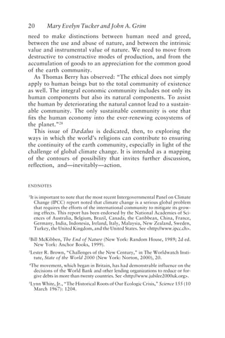 20 Mary Evelyn Tucker and John A. Grim
need to make distinctions between human need and greed,
between the use and abuse of nature, and between the intrinsic
value and instrumental value of nature. We need to move from
destructive to constructive modes of production, and from the
accumulation of goods to an appreciation for the common good
of the earth community.
As Thomas Berry has observed: “The ethical does not simply
apply to human beings but to the total community of existence
as well. The integral economic community includes not only its
human components but also its natural components. To assist
the human by deteriorating the natural cannot lead to a sustain-
able community. The only sustainable community is one that
fits the human economy into the ever-renewing ecosystems of
the planet.”28
This issue of Dædalus is dedicated, then, to exploring the
ways in which the world’s religions can contribute to ensuring
the continuity of the earth community, especially in light of the
challenge of global climate change. It is intended as a mapping
of the contours of possibility that invites further discussion,
reflection, and—inevitably—action.
ENDNOTES
1
It is important to note that the most recent Intergovernmental Panel on Climate
Change (IPCC) report noted that climate change is a serious global problem
that requires the efforts of the international community to mitigate its grow-
ing effects. This report has been endorsed by the National Academies of Sci-
ences of Australia, Belgium, Brazil, Canada, the Caribbean, China, France,
Germany, India, Indonesia, Ireland, Italy, Malaysia, New Zealand, Sweden,
Turkey, the United Kingdom, and the United States. See <http://www.ipcc.ch>.
2
Bill McKibben, The End of Nature (New York: Random House, 1989; 2d ed.
New York: Anchor Books, 1999).
3
Lester R. Brown, “Challenges of the New Century,” in The Worldwatch Insti-
tute, State of the World 2000 (New York: Norton, 2000), 20.
4
The movement, which began in Britain, has had demonstrable influence on the
decisions of the World Bank and other lending organizations to reduce or for-
give debts in more than twenty countries. See <http://www.jubilee2000uk.org>.
5
Lynn White, Jr., “The Historical Roots of Our Ecologic Crisis,” Science 155 (10
March 1967): 1204.
Tucker and Grim.p65 08/29/01, 3:22 PM
20
 