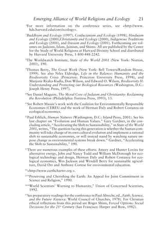 Emerging Alliance of World Religions and Ecology 21
6
For more information on the conference series, see <http://www.
hds.harvard.edu/cswr/ecology>.
7
Buddhism and Ecology (1997), Confucianism and Ecology (1998), Hinduism
and Ecology (2000),Christianity and Ecology (2000), Indigenous Traditions
and Ecology (2001), and Daoism and Ecology (2001). Forthcoming are vol-
umes on Judaism, Islam, Jainism, and Shinto. All are published by the Center
for the Study of World Religions at Harvard Divinity School and distributed
by Harvard University Press, 1-800-448-2242.
8
The Worldwatch Institute, State of the World 2001 (New York: Norton,
2001), 190.
9
Thomas Berry, The Great Work (New York: Bell Towers/Random House,
1999). See also Niles Eldredge, Life in the Balance: Humanity and the
Biodiversity Crisis (Princeton: Princeton University Press, 1998), and
Marjorie Reaka-Kudla, Don Wilson, and Edward O. Wilson, Biodiversity II:
Understanding and Protecting our Biological Resources (Washington, D.C.:
Joseph Henry Press, 1997).
10
See Daniel Maguire, The Moral Core of Judaism and Christianity: Reclaiming
the Revolution (Philadelphia: Fortress Press, 1993), 13.
11
See Robert Massie’s work with the Coalition for Environmentally Responsible
Economies (CERES) and the work of Herman Daly and Robert Costanza on
ecological economics.
12
Paul Erhlich, Human Natures (Washington, D.C.: Island Press, 2001). See his
last chapter on “Evolution and Human Values.” Gary Gardner, in the con-
cluding article, “Accelerating the Shift to Sustainability,” in State of the World
2001, writes, “The question facing this generation is whether the human com-
munity will take charge of its own cultural evolution and implement a rational
shift to sustainable economies, or will instead stand by watching nature im-
pose change as environmental systems break down.” Gardner, “Accelerating
the Shift to Sustainability,” 190.
13
There are numerous examples of these efforts: Amory and Hunter Lovins for
alternative energy, John and Nancy Todd and William McDonough for eco-
logical technology and design, Herman Daly and Robert Costanza for eco-
logical economics, Wes Jackson and Wendell Berry for sustainable agricul-
ture, David Orr and Anthony Cortese for environmental education.
14
<http://www.earthcharter.org >.
15
“Preserving and Cherishing the Earth: An Appeal for Joint Commitment in
Science and Religion,” 1990.
16
“World Scientists’ Warning to Humanity,” Union of Concerned Scientists,
1992.
17
See preparatory readings for the conference in Paul Abrecht, ed., Faith, Science,
and the Future (Geneva: World Council of Churches, 1978). For Christian
ethical reflections from this period see Roger Shinn, Forced Options: Social
Decisions for the 21st
Century (San Francisco: Harper and Row, 1982).
Tucker and Grim.p65 08/29/01, 3:23 PM
21
 