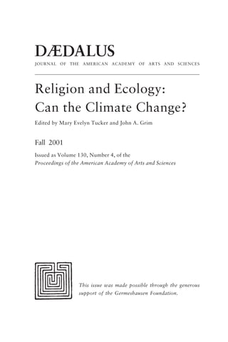 DÆDALUS
JOURNAL OF THE AMERICAN ACADEMY OF ARTS AND SCIENCES
Religion and Ecology:
Can the Climate Change?
Edited by Mary Evelyn Tucker and John A. Grim
Fall 2001
Issued as Volume 130, Number 4, of the
Proceedings of the American Academy of Arts and Sciences
This issue was made possible through the generous
support of the Germeshausen Foundation.
frontmatter fa2001.p65 08/29/01, 3:20 PM
2
 