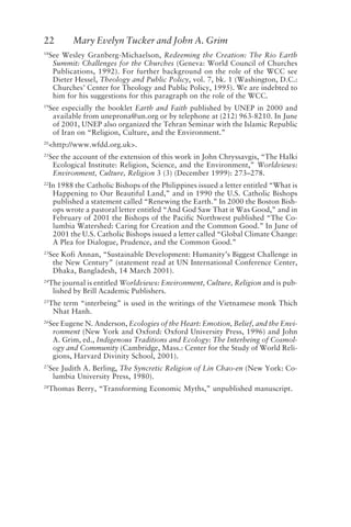22 Mary Evelyn Tucker and John A. Grim
18
See Wesley Granberg-Michaelson, Redeeming the Creation: The Rio Earth
Summit: Challenges for the Churches (Geneva: World Council of Churches
Publications, 1992). For further background on the role of the WCC see
Dieter Hessel, Theology and Public Policy, vol. 7, bk. 1 (Washington, D.C.:
Churches’ Center for Theology and Public Policy, 1995). We are indebted to
him for his suggestions for this paragraph on the role of the WCC.
19
See especially the booklet Earth and Faith published by UNEP in 2000 and
available from uneprona@un.org or by telephone at (212) 963-8210. In June
of 2001, UNEP also organized the Tehran Seminar with the Islamic Republic
of Iran on “Religion, Culture, and the Environment.”
20
<http://www.wfdd.org.uk>.
21
See the account of the extension of this work in John Chryssavgis, “The Halki
Ecological Institute: Religion, Science, and the Environment,” Worldviews:
Environment, Culture, Religion 3 (3) (December 1999): 273–278.
22
In 1988 the Catholic Bishops of the Philippines issued a letter entitled “What is
Happening to Our Beautiful Land,” and in 1990 the U.S. Catholic Bishops
published a statement called “Renewing the Earth.” In 2000 the Boston Bish-
ops wrote a pastoral letter entitled “And God Saw That it Was Good,” and in
February of 2001 the Bishops of the Pacific Northwest published “The Co-
lumbia Watershed: Caring for Creation and the Common Good.” In June of
2001 the U.S. Catholic Bishops issued a letter called “Global Climate Change:
A Plea for Dialogue, Prudence, and the Common Good.”
23
See Kofi Annan, “Sustainable Development: Humanity’s Biggest Challenge in
the New Century” (statement read at UN International Conference Center,
Dhaka, Bangladesh, 14 March 2001).
24
The journal is entitled Worldviews: Environment, Culture, Religion and is pub-
lished by Brill Academic Publishers.
25
The term “interbeing” is used in the writings of the Vietnamese monk Thich
Nhat Hanh.
26
See Eugene N. Anderson, Ecologies of the Heart: Emotion, Belief, and the Envi-
ronment (New York and Oxford: Oxford University Press, 1996) and John
A. Grim, ed., Indigenous Traditions and Ecology: The Interbeing of Cosmol-
ogy and Community (Cambridge, Mass.: Center for the Study of World Reli-
gions, Harvard Divinity School, 2001).
27
See Judith A. Berling, The Syncretic Religion of Lin Chao-en (New York: Co-
lumbia University Press, 1980).
28
Thomas Berry, “Transforming Economic Myths,” unpublished manuscript.
Tucker and Grim.p65 08/29/01, 3:23 PM
22
 