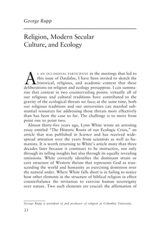 Religion, Modern Secular Culture, and Ecology 23
23
Religion, Modern Secular
Culture, and Ecology
George Rupp
A
S AN OCCASIONAL PARTICIPANT in the meetings that led to
this issue of Dædalus, I have been invited to sketch the
historical, religious, and academic context that these
deliberations on religion and ecology presuppose. I can summa-
rize that context in two countervailing points: virtually all of
our religious and cultural traditions have contributed to the
gravity of the ecological threats we face; at the same time, both
our religious traditions and our universities can marshal sub-
stantial resources for addressing those threats more effectively
than has been the case so far. The challenge is to move from
point one to point two.
Almost thirty-five years ago, Lynn White wrote an arresting
essay entitled “The Historic Roots of our Ecologic Crisis,” an
article that was published in Science and has received wide-
spread attention over the years from scientists as well as hu-
manists. It is worth returning to White’s article more than three
decades later because it continues to be instructive, not only
through its telling insights but also through its equally revealing
omissions. White correctly identifies the dominant strain or
core structure of Western theism that represents God as tran-
scending the world and humanity as exercising dominion over
the natural order. Where White falls short is in failing to notice
how other elements in the structure of biblical religion in effect
counterbalance the invitation to exercise human sovereignty
over nature. Two such elements are crucial: the affirmation of
George Rupp is president of and professor of religion at Columbia University.
Rupp.p65 08/29/01, 3:24 PM
23
 