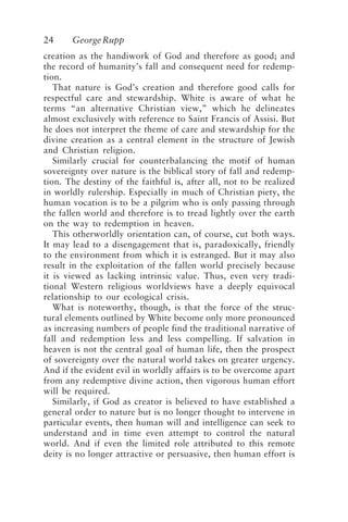 24 GeorgeRupp
creation as the handiwork of God and therefore as good; and
the record of humanity’s fall and consequent need for redemp-
tion.
That nature is God’s creation and therefore good calls for
respectful care and stewardship. White is aware of what he
terms “an alternative Christian view,” which he delineates
almost exclusively with reference to Saint Francis of Assisi. But
he does not interpret the theme of care and stewardship for the
divine creation as a central element in the structure of Jewish
and Christian religion.
Similarly crucial for counterbalancing the motif of human
sovereignty over nature is the biblical story of fall and redemp-
tion. The destiny of the faithful is, after all, not to be realized
in worldly rulership. Especially in much of Christian piety, the
human vocation is to be a pilgrim who is only passing through
the fallen world and therefore is to tread lightly over the earth
on the way to redemption in heaven.
This otherworldly orientation can, of course, cut both ways.
It may lead to a disengagement that is, paradoxically, friendly
to the environment from which it is estranged. But it may also
result in the exploitation of the fallen world precisely because
it is viewed as lacking intrinsic value. Thus, even very tradi-
tional Western religious worldviews have a deeply equivocal
relationship to our ecological crisis.
What is noteworthy, though, is that the force of the struc-
tural elements outlined by White become only more pronounced
as increasing numbers of people find the traditional narrative of
fall and redemption less and less compelling. If salvation in
heaven is not the central goal of human life, then the prospect
of sovereignty over the natural world takes on greater urgency.
And if the evident evil in worldly affairs is to be overcome apart
from any redemptive divine action, then vigorous human effort
will be required.
Similarly, if God as creator is believed to have established a
general order to nature but is no longer thought to intervene in
particular events, then human will and intelligence can seek to
understand and in time even attempt to control the natural
world. And if even the limited role attributed to this remote
deity is no longer attractive or persuasive, then human effort is
Rupp.p65 08/29/01, 3:24 PM
24
 