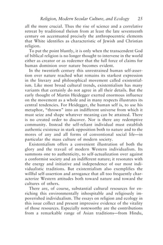 Religion, Modern Secular Culture, and Ecology 25
all the more crucial. Thus the rise of science and a correlative
retreat by traditional theism from at least the late seventeenth
century on accentuated precisely the anthropocentric elements
that White identifies as characteristic of Jewish and Christian
religion.
To put the point bluntly, it is only when the transcendent God
of biblical religion is no longer thought to intervene in the world
either as creator or as redeemer that the full force of claims for
human dominion over nature becomes evident.
In the twentieth century this unrestrained human self-asser-
tion over nature reached what remains its starkest expression
in the literary and philosophical movement called existential-
ism. Like most broad cultural trends, existentialism has many
variants that certainly do not agree in all their details. But the
early thought of Martin Heidegger exerted enormous influence
on the movement as a whole and in many respects illustrates its
central tendencies. For Heidegger, the human self is, to use his
metaphor, “thrown” into an indifferent universe from which it
must seize and shape whatever meaning can be attained. There
is no created order to discover. Nor is there any redemptive
community. Instead the self-reliant individual must establish
authentic existence in stark opposition both to nature and to the
mores of any and all forms of conventional social life—in
particular the mass culture of modern society.
Existentialism offers a convenient illustration of both the
glory and the travail of modern Western individualism. Its
summons one to authenticity, to self-actualization over against
a conformist society and an indifferent nature; it resonates with
the energy and initiative and independence of our most indi-
vidualistic traditions. But existentialism also exemplifies the
willful self-assertion and arrogance that all too frequently char-
acterize Western attitudes both toward nature and toward the
cultures of others.
There are, of course, substantial cultural resources for en-
riching this environmentally inhospitable and religiously im-
poverished individualism. The essays on religion and ecology in
this issue collect and present impressive evidence of the vitality
of those resources. Especially noteworthy are the contributions
from a remarkable range of Asian traditions—from Hindu,
Rupp.p65 08/29/01, 3:24 PM
25
 
