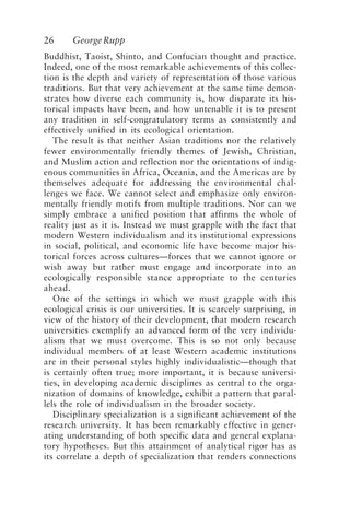 26 GeorgeRupp
Buddhist, Taoist, Shinto, and Confucian thought and practice.
Indeed, one of the most remarkable achievements of this collec-
tion is the depth and variety of representation of those various
traditions. But that very achievement at the same time demon-
strates how diverse each community is, how disparate its his-
torical impacts have been, and how untenable it is to present
any tradition in self-congratulatory terms as consistently and
effectively unified in its ecological orientation.
The result is that neither Asian traditions nor the relatively
fewer environmentally friendly themes of Jewish, Christian,
and Muslim action and reflection nor the orientations of indig-
enous communities in Africa, Oceania, and the Americas are by
themselves adequate for addressing the environmental chal-
lenges we face. We cannot select and emphasize only environ-
mentally friendly motifs from multiple traditions. Nor can we
simply embrace a unified position that affirms the whole of
reality just as it is. Instead we must grapple with the fact that
modern Western individualism and its institutional expressions
in social, political, and economic life have become major his-
torical forces across cultures—forces that we cannot ignore or
wish away but rather must engage and incorporate into an
ecologically responsible stance appropriate to the centuries
ahead.
One of the settings in which we must grapple with this
ecological crisis is our universities. It is scarcely surprising, in
view of the history of their development, that modern research
universities exemplify an advanced form of the very individu-
alism that we must overcome. This is so not only because
individual members of at least Western academic institutions
are in their personal styles highly individualistic—though that
is certainly often true; more important, it is because universi-
ties, in developing academic disciplines as central to the orga-
nization of domains of knowledge, exhibit a pattern that paral-
lels the role of individualism in the broader society.
Disciplinary specialization is a significant achievement of the
research university. It has been remarkably effective in gener-
ating understanding of both specific data and general explana-
tory hypotheses. But this attainment of analytical rigor has as
its correlate a depth of specialization that renders connections
Rupp.p65 08/29/01, 3:24 PM
26
 