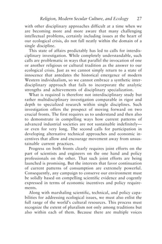 Religion, Modern Secular Culture, and Ecology 27
with other disciplinary approaches difficult at a time when we
are becoming more and more aware that many challenging
intellectual problems, certainly including issues at the heart of
our ecological crisis, do not fall neatly within the domain of a
single discipline.
This state of affairs predictably has led to calls for interdis-
ciplinary investigation. While completely understandable, such
calls are problematic in ways that parallel the invocation of one
or another religious or cultural tradition as the answer to our
ecological crisis. Just as we cannot simply return to a state of
innocence that antedates the historical emergence of modern
Western individualism, so we cannot embrace a synthetic inter-
disciplinary approach that fails to incorporate the analytic
strengths and achievements of disciplinary specialization.
What is required is therefore not interdisciplinary study but
rather multidisciplinary investigation comparable in rigor and
depth to specialized research within single disciplines. Such
investigation offers the prospect of moving forward on two
crucial fronts. The first requires us to understand and then also
to demonstrate in compelling ways how current patterns of
advanced industrial societies are not sustainable indefinitely—
or even for very long. The second calls for participation in
developing alternative technical approaches and economic in-
centives that allow and encourage movement away from unsus-
tainable current practices.
Progress on both fronts clearly requires joint efforts on the
part of scientists and engineers on the one hand and policy
professionals on the other. That such joint efforts are being
launched is promising. But the interests that favor continuation
of current patterns of consumption are extremely powerful.
Consequently, any campaign to conserve our environment must
be solidly based on compelling scientific evidence and cogently
expressed in terms of economic incentives and policy require-
ments.
Along with marshaling scientific, technical, and policy capa-
bilities for addressing ecological issues, we must also enlist the
full range of the world’s cultural resources. This process must
recognize the extent of pluralism not only among traditions but
also within each of them. Because there are multiple voices
Rupp.p65 08/29/01, 3:24 PM
27
 