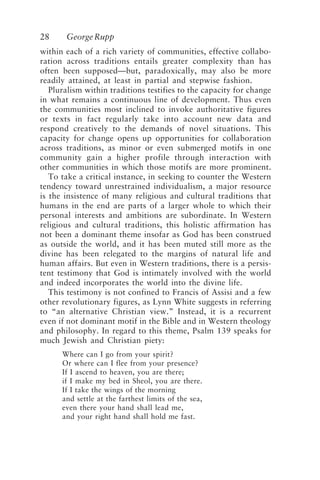 28 GeorgeRupp
within each of a rich variety of communities, effective collabo-
ration across traditions entails greater complexity than has
often been supposed—but, paradoxically, may also be more
readily attained, at least in partial and stepwise fashion.
Pluralism within traditions testifies to the capacity for change
in what remains a continuous line of development. Thus even
the communities most inclined to invoke authoritative figures
or texts in fact regularly take into account new data and
respond creatively to the demands of novel situations. This
capacity for change opens up opportunities for collaboration
across traditions, as minor or even submerged motifs in one
community gain a higher profile through interaction with
other communities in which those motifs are more prominent.
To take a critical instance, in seeking to counter the Western
tendency toward unrestrained individualism, a major resource
is the insistence of many religious and cultural traditions that
humans in the end are parts of a larger whole to which their
personal interests and ambitions are subordinate. In Western
religious and cultural traditions, this holistic affirmation has
not been a dominant theme insofar as God has been construed
as outside the world, and it has been muted still more as the
divine has been relegated to the margins of natural life and
human affairs. But even in Western traditions, there is a persis-
tent testimony that God is intimately involved with the world
and indeed incorporates the world into the divine life.
This testimony is not confined to Francis of Assisi and a few
other revolutionary figures, as Lynn White suggests in referring
to “an alternative Christian view.” Instead, it is a recurrent
even if not dominant motif in the Bible and in Western theology
and philosophy. In regard to this theme, Psalm 139 speaks for
much Jewish and Christian piety:
Where can I go from your spirit?
Or where can I flee from your presence?
If I ascend to heaven, you are there;
if I make my bed in Sheol, you are there.
If I take the wings of the morning
and settle at the farthest limits of the sea,
even there your hand shall lead me,
and your right hand shall hold me fast.
Rupp.p65 08/29/01, 3:24 PM
28
 