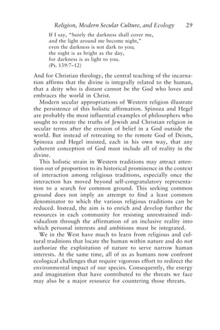 Religion, Modern Secular Culture, and Ecology 29
If I say, “Surely the darkness shall cover me,
and the light around me become night,”
even the darkness is not dark to you;
the night is as bright as the day,
for darkness is as light to you.
(Ps. 139:7–12)
And for Christian theology, the central teaching of the incarna-
tion affirms that the divine is integrally related to the human,
that a deity who is distant cannot be the God who loves and
embraces the world in Christ.
Modern secular appropriations of Western religion illustrate
the persistence of this holistic affirmation. Spinoza and Hegel
are probably the most influential examples of philosophers who
sought to restate the truths of Jewish and Christian religion in
secular terms after the erosion of belief in a God outside the
world. But instead of retreating to the remote God of Deism,
Spinoza and Hegel insisted, each in his own way, that any
coherent conception of God must include all of reality in the
divine.
This holistic strain in Western traditions may attract atten-
tion out of proportion to its historical prominence in the context
of interaction among religious traditions, especially once the
interaction has moved beyond self-congratulatory representa-
tion to a search for common ground. This seeking common
ground does not imply an attempt to find a least common
denominator to which the various religious traditions can be
reduced. Instead, the aim is to enrich and develop further the
resources in each community for resisting unrestrained indi-
vidualism through the affirmation of an inclusive reality into
which personal interests and ambitions must be integrated.
We in the West have much to learn from religious and cul-
tural traditions that locate the human within nature and do not
authorize the exploitation of nature to serve narrow human
interests. At the same time, all of us as humans now confront
ecological challenges that require vigorous effort to redirect the
environmental impact of our species. Consequently, the energy
and imagination that have contributed to the threats we face
may also be a major resource for countering those threats.
Rupp.p65 08/29/01, 3:24 PM
29
 