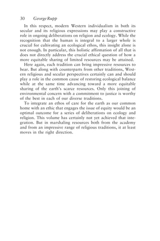 30 GeorgeRupp
In this respect, modern Western individualism in both its
secular and its religious expressions may play a constructive
role in ongoing deliberations on religion and ecology. While the
recognition that the human is integral to a larger whole is
crucial for cultivating an ecological ethos, this insight alone is
not enough. In particular, this holistic affirmation of all that is
does not directly address the crucial ethical question of how a
more equitable sharing of limited resources may be attained.
Here again, each tradition can bring impressive resources to
bear. But along with counterparts from other traditions, West-
ern religious and secular perspectives certainly can and should
play a role in the common cause of restoring ecological balance
while at the same time advancing toward a more equitable
sharing of the earth’s scarce resources. Only this joining of
environmental concern with a commitment to justice is worthy
of the best in each of our diverse traditions.
To integrate an ethos of care for the earth as our common
home with an ethic that engages the issue of equity would be an
optimal outcome for a series of deliberations on ecology and
religion. This volume has certainly not yet achieved that inte-
gration. But in marshaling resources both from the academy
and from an impressive range of religious traditions, it at least
moves in the right direction.
Rupp.p65 08/29/01, 3:24 PM
30
 