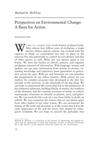 Perspectives on Environmental Change 31
31
Michael B. McElroy
Perspectives on Environmental Change:
A Basis for Action
W
INTRODUCTION
E LIVE AT A UNIQUE POINT in the history of planet Earth.
After almost four billion years of evolution, a single
species, Homo sapiens sapiens, has evolved with the
capacity to think, to contemplate not only its place in the
universe but also potentially to control its own destiny and that
of other species as well. What sets our species apart is our
brains. We have the facility to absorb, process, and organize
prodigious amounts of information. With language, written and
spoken, we can pass information from person to person, ex-
tending knowledge and experience from generation to genera-
tion across the ages. With art and literature we can stimulate
the imaginations of our fellow humans. With science we can
explore the complex processes that developed in the first few
seconds of the universe, in the aftermath of the big bang. We
can hope to understand the events that led to the production of
the elemental subatomic building blocks of matter, the synthesis
of the elements, and the eventual accretion of matter in orderly
macroscopic structures we identify as planets, stars, and galax-
ies. We can track the life cycle of a star from birth, to death, to
rebirth. We can enumerate the factors that set our planet apart
from other bodies of our solar system. We can reconstruct the
history of the earth and speculate as to the events that led to the
early appearance of life and the forces that shaped its subse-
quent evolution. We can hope to unravel the principles that
Michael B. McElroy is a professor in the division of engineering and applied sci-
ences and the department of earth and planetary sciences at Harvard University.
He is also director of the Harvard University Center for the Environment.
McElroy.p65 08/29/01, 3:25 PM
31
 
