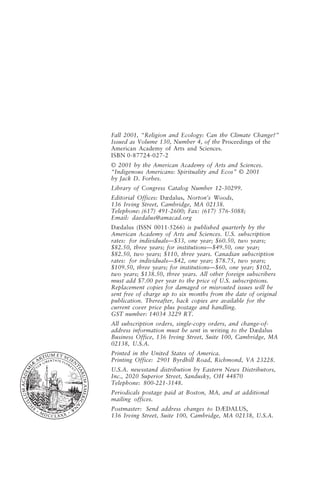 Fall 2001, “Religion and Ecology: Can the Climate Change?”
Issued as Volume 130, Number 4, of the Proceedings of the
American Academy of Arts and Sciences.
ISBN 0-87724-027-2
© 2001 by the American Academy of Arts and Sciences.
“Indigenous Americans: Spirituality and Ecos” © 2001
by Jack D. Forbes.
Library of Congress Catalog Number 12-30299.
Editorial Offices: Dædalus, Norton’s Woods,
136 Irving Street, Cambridge, MA 02138.
Telephone: (617) 491-2600; Fax: (617) 576-5088;
Email: daedalus@amacad.org
Dædalus (ISSN 0011-5266) is published quarterly by the
American Academy of Arts and Sciences. U.S. subscription
rates: for individuals—$33, one year; $60.50, two years;
$82.50, three years; for institutions—$49.50, one year;
$82.50, two years; $110, three years. Canadian subscription
rates: for individuals—$42, one year; $78.75, two years;
$109.50, three years; for institutions—$60, one year; $102,
two years; $138.50, three years. All other foreign subscribers
must add $7.00 per year to the price of U.S. subscriptions.
Replacement copies for damaged or misrouted issues will be
sent free of charge up to six months from the date of original
publication. Thereafter, back copies are available for the
current cover price plus postage and handling.
GST number: 14034 3229 RT.
All subscription orders, single-copy orders, and change-of-
address information must be sent in writing to the Dædalus
Business Office, 136 Irving Street, Suite 100, Cambridge, MA
02138, U.S.A.
Printed in the United States of America.
Printing Office: 2901 Byrdhill Road, Richmond, VA 23228.
U.S.A. newsstand distribution by Eastern News Distributors,
Inc., 2020 Superior Street, Sandusky, OH 44870
Telephone: 800-221-3148.
Periodicals postage paid at Boston, MA, and at additional
mailing offices.
Postmaster: Send address changes to DÆDALUS,
136 Irving Street, Suite 100, Cambridge, MA 02138, U.S.A.
frontmatter fa2001.p65 08/29/01, 3:20 PM
3
 