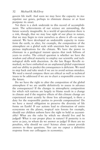 32 MichaelB.McElroy
govern life itself. And soon we may have the capacity to ma-
nipulate our genes, perhaps to eliminate disease or at least
postpone its onset.
Yet there is a dark underside to this record of accomplish-
ment. The achievements of our science are astounding, the
future scarcely imaginable. In a world of specialization there is
a risk, though, that we may lose sight of our place in nature,
that we may begin to view ourselves as above it all—as super-
natural. We have developed an undeniable capacity to trans-
form the earth, to alter, for example, the composition of the
atmosphere on a global scale with uncertain but surely inaus-
picious implications for the climate. We have the power to
eliminate in a geological instant species that took billions of
years to evolve. The critical question is whether we have the
wisdom and ethical maturity to employ our scientific and tech-
nological skills with discretion. As the late Roger Revelle re-
marked, we have embarked on an unplanned global experiment
and our ability to predict the consequences is deficient. We need
to step back and take stock if we are to avoid serious mistakes.
We need a moral compass: there are ethical as well as technical
issues to be addressed if we are to chart a responsible course to
the future.
Do we have the right to alter the composition of the global
atmosphere if we are unable definitively to assess in advance
the consequences? If the changes in atmospheric composition
for which rich nations are largely to blame result in a change
in climate and if the negative effects of this climate change are
experienced most acutely by those less advantaged, is there a
duty for the responsible parties to provide compensation? Do
we have a moral obligation to preserve the diversity of life
forms on Earth? If our actions lead to elimination of entire
ecosystems on the planet, tropical rain forests for example,
should our children unborn have the right to hold us account-
able? What are the rules by which we should live and be
judged? What is our proper place in nature? If posterity is to
serve as jury, to whom do we answer as judge? If there are no
penalties, why should we care? Science alone cannot provide
answers to these questions. Nor can we expect a definitive
response from our colleagues in economics.
McElroy.p65 08/29/01, 3:25 PM
32
 