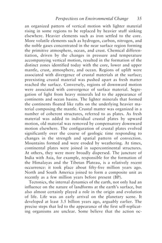 Perspectives on Environmental Change 35
an organized pattern of vertical motion with lighter material
rising in some regions to be replaced by heavier stuff sinking
elsewhere. Heavier elements such as iron settled to the core.
More volatile elements such as hydrogen, carbon, nitrogen, and
the noble gases concentrated in the near surface region forming
the primitive atmosphere, ocean, and crust. Chemical differen-
tiation, driven by the changes in pressure and temperature
accompanying vertical motion, resulted in the formation of the
distinct zones identified today with the core, lower and upper
mantle, crust, atmosphere, and ocean. Regions of uplift were
associated with divergence of crustal materials at the surface;
preexisting crustal material was pushed apart as fresh matter
reached the surface. Conversely, regions of downward motion
were associated with convergence of surface material. Segre-
gation of light from heavy minerals led to the appearance of
continents and ocean basins. The lighter minerals that formed
the continents floated like rafts on the underlying heavier ma-
terial composing the mantle. Crustal matter was organized in a
number of coherent structures, referred to as plates. As fresh
material was added to individual crustal plates by upward
motion, old material was removed by compensatory downward
motion elsewhere. The configuration of crustal plates evolved
significantly over the course of geologic time responding to
changes in the strength and spatial pattern of convection.
Mountains formed and were eroded by weathering. At times,
continental plates were joined in supercontinental structures.
At others, they were more broadly dispersed. The juncture of
India with Asia, for example, responsible for the formation of
the Himalayas and the Tibetan Plateau, is a relatively recent
occurrence: it took place about fifty-five million years ago.
North and South America joined to form a composite unit as
recently as a few million years before present (BP).
Tectonics, the internal dynamics of the earth, not only had an
influence on the nature of landforms at the earth’s surface, but
also almost certainly played a role in the origin and evolution
of life. Life was an early arrival on the planetary scene. It
developed at least 3.5 billion years ago, arguably earlier. The
precise steps that led to the appearance of the first self-replicat-
ing organisms are unclear. Some believe that the action oc-
McElroy.p65 08/29/01, 3:25 PM
35
 