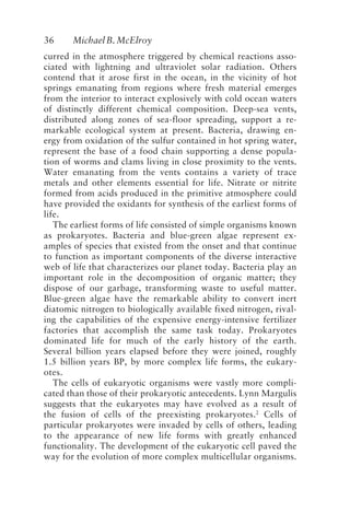 36 MichaelB.McElroy
curred in the atmosphere triggered by chemical reactions asso-
ciated with lightning and ultraviolet solar radiation. Others
contend that it arose first in the ocean, in the vicinity of hot
springs emanating from regions where fresh material emerges
from the interior to interact explosively with cold ocean waters
of distinctly different chemical composition. Deep-sea vents,
distributed along zones of sea-floor spreading, support a re-
markable ecological system at present. Bacteria, drawing en-
ergy from oxidation of the sulfur contained in hot spring water,
represent the base of a food chain supporting a dense popula-
tion of worms and clams living in close proximity to the vents.
Water emanating from the vents contains a variety of trace
metals and other elements essential for life. Nitrate or nitrite
formed from acids produced in the primitive atmosphere could
have provided the oxidants for synthesis of the earliest forms of
life.
The earliest forms of life consisted of simple organisms known
as prokaryotes. Bacteria and blue-green algae represent ex-
amples of species that existed from the onset and that continue
to function as important components of the diverse interactive
web of life that characterizes our planet today. Bacteria play an
important role in the decomposition of organic matter; they
dispose of our garbage, transforming waste to useful matter.
Blue-green algae have the remarkable ability to convert inert
diatomic nitrogen to biologically available fixed nitrogen, rival-
ing the capabilities of the expensive energy-intensive fertilizer
factories that accomplish the same task today. Prokaryotes
dominated life for much of the early history of the earth.
Several billion years elapsed before they were joined, roughly
1.5 billion years BP, by more complex life forms, the eukary-
otes.
The cells of eukaryotic organisms were vastly more compli-
cated than those of their prokaryotic antecedents. Lynn Margulis
suggests that the eukaryotes may have evolved as a result of
the fusion of cells of the preexisting prokaryotes.2
Cells of
particular prokaryotes were invaded by cells of others, leading
to the appearance of new life forms with greatly enhanced
functionality. The development of the eukaryotic cell paved the
way for the evolution of more complex multicellular organisms.
McElroy.p65 08/29/01, 3:25 PM
36
 