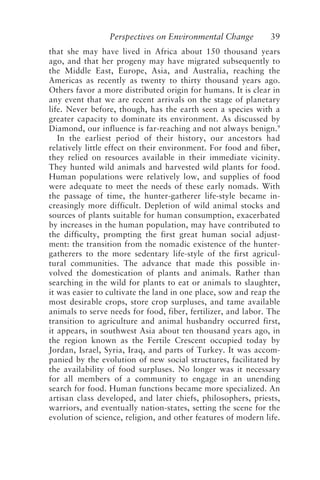 Perspectives on Environmental Change 39
that she may have lived in Africa about 150 thousand years
ago, and that her progeny may have migrated subsequently to
the Middle East, Europe, Asia, and Australia, reaching the
Americas as recently as twenty to thirty thousand years ago.
Others favor a more distributed origin for humans. It is clear in
any event that we are recent arrivals on the stage of planetary
life. Never before, though, has the earth seen a species with a
greater capacity to dominate its environment. As discussed by
Diamond, our influence is far-reaching and not always benign.9
In the earliest period of their history, our ancestors had
relatively little effect on their environment. For food and fiber,
they relied on resources available in their immediate vicinity.
They hunted wild animals and harvested wild plants for food.
Human populations were relatively low, and supplies of food
were adequate to meet the needs of these early nomads. With
the passage of time, the hunter-gatherer life-style became in-
creasingly more difficult. Depletion of wild animal stocks and
sources of plants suitable for human consumption, exacerbated
by increases in the human population, may have contributed to
the difficulty, prompting the first great human social adjust-
ment: the transition from the nomadic existence of the hunter-
gatherers to the more sedentary life-style of the first agricul-
tural communities. The advance that made this possible in-
volved the domestication of plants and animals. Rather than
searching in the wild for plants to eat or animals to slaughter,
it was easier to cultivate the land in one place, sow and reap the
most desirable crops, store crop surpluses, and tame available
animals to serve needs for food, fiber, fertilizer, and labor. The
transition to agriculture and animal husbandry occurred first,
it appears, in southwest Asia about ten thousand years ago, in
the region known as the Fertile Crescent occupied today by
Jordan, Israel, Syria, Iraq, and parts of Turkey. It was accom-
panied by the evolution of new social structures, facilitated by
the availability of food surpluses. No longer was it necessary
for all members of a community to engage in an unending
search for food. Human functions became more specialized. An
artisan class developed, and later chiefs, philosophers, priests,
warriors, and eventually nation-states, setting the scene for the
evolution of science, religion, and other features of modern life.
McElroy.p65 08/29/01, 3:25 PM
39
 