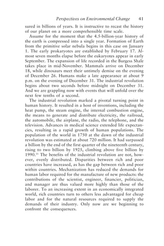 Perspectives on Environmental Change 41
sured in billions of years. It is instructive to recast the history
of our planet on a more comprehensible time scale.
Assume for the moment that the 4.5-billion-year history of
the earth is compressed into a single year. Formation of Earth
from the primitive solar nebula begins in this case on January
1. The early prokaryotes are established by February 17. Al-
most seven months elapse before the eukaryotes appear in early
September. The expansion of life recorded in the Burgess Shale
takes place in mid-November. Mammals arrive on December
18, while dinosaurs meet their untimely demise on the evening
of December 26. Humans make a late appearance at about 9
p.m. on the evening of December 31. The industrial revolution
begins about two seconds before midnight on December 31.
And we are grappling now with events that will unfold over the
next few tenths of a second.
The industrial revolution marked a pivotal turning point in
human history. It resulted in a host of inventions, including the
heat pump, the steam engine, the internal combustion engine,
the means to generate and distribute electricity, the railroad,
the automobile, the airplane, the radio, the telephone, and the
television. Advances in medical science extended life expectan-
cies, resulting in a rapid growth of human populations. The
population of the world in 1750 at the dawn of the industrial
revolution was estimated at about 720 million. It had surpassed
a billion by the end of the first quarter of the nineteenth century,
rising to two billion by 1925, climbing above five billion by
1990.11
The benefits of the industrial revolution are not, how-
ever, evenly distributed. Disparities between rich and poor
countries have increased, as has the gap between rich and poor
within countries. Mechanization has reduced the demands for
human labor required for the manufacture of new products: the
contributions of the scientist, engineer, financier, politician,
and manager are thus valued more highly than those of the
laborer. To an increasing extent in an economically integrated
world, rich countries turn to others less advantaged for cheap
labor and for the natural resources required to supply the
demands of their industry. Only now are we beginning to
confront the consequences.
McElroy.p65 08/29/01, 3:25 PM
41
 