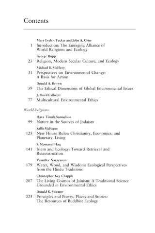Contents
Mary Evelyn Tucker and John A. Grim
1 Introduction: The Emerging Alliance of
World Religions and Ecology
George Rupp
23 Religion, Modern Secular Culture, and Ecology
Michael B. McElroy
31 Perspectives on Environmental Change:
A Basis for Action
Donald A. Brown
59 The Ethical Dimensions of Global Environmental Issues
J. Baird Callicott
77 Multicultural Environmental Ethics
World Religions
Hava Tirosh-Samuelson
99 Nature in the Sources of Judaism
Sallie McFague
125 New House Rules: Christianity, Economics, and
Planetary Living
S. Nomanul Haq
141 Islam and Ecology: Toward Retrieval and
Reconstruction
Vasudha Narayanan
179 Water, Wood, and Wisdom: Ecological Perspectives
from the Hindu Traditions
Christopher Key Chapple
207 The Living Cosmos of Jainism: A Traditional Science
Grounded in Environmental Ethics
Donald K. Swearer
225 Principles and Poetry, Places and Stories:
The Resources of Buddhist Ecology
frontmatter fa2001.p65 08/29/01, 3:20 PM
4
 