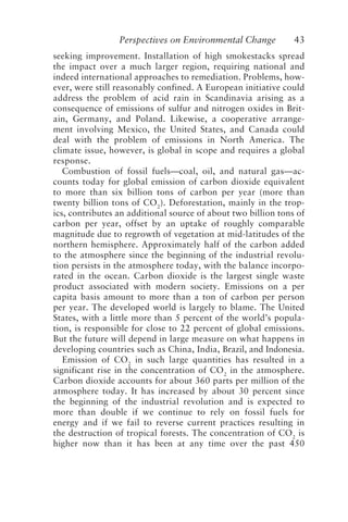 Perspectives on Environmental Change 43
seeking improvement. Installation of high smokestacks spread
the impact over a much larger region, requiring national and
indeed international approaches to remediation. Problems, how-
ever, were still reasonably confined. A European initiative could
address the problem of acid rain in Scandinavia arising as a
consequence of emissions of sulfur and nitrogen oxides in Brit-
ain, Germany, and Poland. Likewise, a cooperative arrange-
ment involving Mexico, the United States, and Canada could
deal with the problem of emissions in North America. The
climate issue, however, is global in scope and requires a global
response.
Combustion of fossil fuels—coal, oil, and natural gas—ac-
counts today for global emission of carbon dioxide equivalent
to more than six billion tons of carbon per year (more than
twenty billion tons of CO2
). Deforestation, mainly in the trop-
ics, contributes an additional source of about two billion tons of
carbon per year, offset by an uptake of roughly comparable
magnitude due to regrowth of vegetation at mid-latitudes of the
northern hemisphere. Approximately half of the carbon added
to the atmosphere since the beginning of the industrial revolu-
tion persists in the atmosphere today, with the balance incorpo-
rated in the ocean. Carbon dioxide is the largest single waste
product associated with modern society. Emissions on a per
capita basis amount to more than a ton of carbon per person
per year. The developed world is largely to blame. The United
States, with a little more than 5 percent of the world’s popula-
tion, is responsible for close to 22 percent of global emissions.
But the future will depend in large measure on what happens in
developing countries such as China, India, Brazil, and Indonesia.
Emission of CO2
in such large quantities has resulted in a
significant rise in the concentration of CO2
in the atmosphere.
Carbon dioxide accounts for about 360 parts per million of the
atmosphere today. It has increased by about 30 percent since
the beginning of the industrial revolution and is expected to
more than double if we continue to rely on fossil fuels for
energy and if we fail to reverse current practices resulting in
the destruction of tropical forests. The concentration of CO2
is
higher now than it has been at any time over the past 450
McElroy.p65 08/29/01, 3:25 PM
43
 