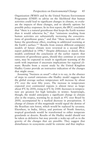 Perspectives on Environmental Change 45
Organization (WMO) and by the United Nations Environment
Programme (UNEP) to advise on the likelihood that human
activities could lead to significant changes in climate, to evalu-
ate the impacts of these changes, and to identify options for
possible policy responses. In its first report, the IPCC concluded
that “there is a natural greenhouse that keeps the Earth warmer
than it would otherwise be,” that “emissions resulting from
human activities are substantially increasing the concentra-
tions of greenhouse gases,” and that “these increases will en-
hance the greenhouse effect, resulting in additional warming at
the Earth’s surface.”12
Results from sixteen different computer
models of future climate were reviewed in a second IPCC
report published in 1996.13
Despite differences in detail, these
models confirmed the conclusion of the earlier report: that
emissions of greenhouse gases, should they continue at current
rates, may be expected to result in significant warming of the
earth with important if uncertain implications for regional cli-
mate. Results from a recent study by the United Kingdom
Hadley Center provide an instructive indication of the changes
that might ensue.
Assuming “business as usual”—that is to say, in the absence
of steps to curtail emissions—the Hadley model suggests that
the global average surface temperature will increase by about
2°C over the next fifty years. The increase in temperature
expected over continental regions is almost twice as large:
about 4°C by 2050, rising to 6°C by 2100. Increases in tempera-
ture are greatest for high latitudes in winter. Surprisingly,
though, the model anticipates a significant change in climate
also in the tropics, warming by as much as 4°C over Brazil by
2050, accompanied by a marked decrease in precipitation. A
change of climate of this magnitude would signal the demise of
the Brazilian rain forest, which would be replaced by savanna.
Elsewhere, in India, Africa, and portions of North America,
tropical grasslands would be transformed to either temperate
grasslands or deserts. Results of the Hadley model should not
be taken as definitive but may provide a wake-up call as to the
gravity of the changes that are possible. They suggest that
disturbances to ecosystems could be extreme and that implica-
McElroy.p65 08/29/01, 3:25 PM
45
 