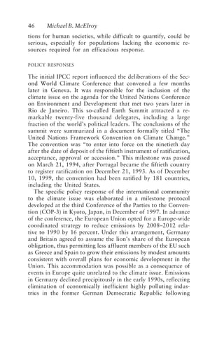 46 MichaelB.McElroy
tions for human societies, while difficult to quantify, could be
serious, especially for populations lacking the economic re-
sources required for an efficacious response.
POLICY RESPONSES
The initial IPCC report influenced the deliberations of the Sec-
ond World Climate Conference that convened a few months
later in Geneva. It was responsible for the inclusion of the
climate issue on the agenda for the United Nations Conference
on Environment and Development that met two years later in
Rio de Janeiro. This so-called Earth Summit attracted a re-
markable twenty-five thousand delegates, including a large
fraction of the world’s political leaders. The conclusions of the
summit were summarized in a document formally titled “The
United Nations Framework Convention on Climate Change.”
The convention was “to enter into force on the ninetieth day
after the date of deposit of the fiftieth instrument of ratification,
acceptance, approval or accession.” This milestone was passed
on March 21, 1994, after Portugal became the fiftieth country
to register ratification on December 21, 1993. As of December
10, 1999, the convention had been ratified by 181 countries,
including the United States.
The specific policy response of the international community
to the climate issue was elaborated in a milestone protocol
developed at the third Conference of the Parties to the Conven-
tion (COP-3) in Kyoto, Japan, in December of 1997. In advance
of the conference, the European Union opted for a Europe-wide
coordinated strategy to reduce emissions by 2008–2012 rela-
tive to 1990 by 16 percent. Under this arrangement, Germany
and Britain agreed to assume the lion’s share of the European
obligation, thus permitting less affluent members of the EU such
as Greece and Spain to grow their emissions by modest amounts
consistent with overall plans for economic development in the
Union. This accommodation was possible as a consequence of
events in Europe quite unrelated to the climate issue. Emissions
in Germany declined precipitously in the early 1990s, reflecting
elimination of economically inefficient highly polluting indus-
tries in the former German Democratic Republic following
McElroy.p65 08/29/01, 3:25 PM
46
 