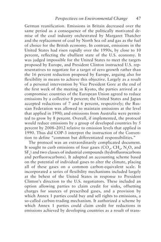 Perspectives on Environmental Change 47
German reunification. Emissions in Britain decreased over the
same period as a consequence of the politically motivated de-
mise of the coal industry orchestrated by Margaret Thatcher
and the replacement of coal by North Sea oil and gas as the fuel
of choice for the British economy. In contrast, emissions in the
United States had risen rapidly over the 1990s, by close to 10
percent, reflecting the ebullient state of the U.S. economy. It
was judged impossible for the United States to meet the targets
proposed by Europe, and President Clinton instructed U.S. rep-
resentatives to negotiate for a target of zero growth rather than
the 16 percent reduction proposed by Europe, arguing also for
flexibility in means to achieve this objective. Largely as a result
of a personal intervention by Vice President Gore at the end of
the first week of the meeting in Kyoto, the parties arrived at a
compromise: countries of the European Union agreed to reduce
emissions by a collective 8 percent; the United States and Japan
accepted reductions of 7 and 6 percent, respectively; the Rus-
sian Federation was allowed to maintain emissions at the level
that applied in 1990; and emissions from Australia were permit-
ted to grow by 8 percent. Overall, if implemented, the protocol
would reduce emissions by a group of developed countries by 5
percent by 2008–2012 relative to emission levels that applied in
1990. Thus did COP-3 interpret the instruction of the Conven-
tion to define “common but differentiated responsibilities.”
The protocol was an extraordinarily complicated document.
It sought to curb emissions of four gases (CO2
, CH4
, N2
O, and
SF6
) and two classes of industrial compounds (hydrofluorocarbons
and perfluorocarbons). It adopted an accounting scheme based
on the potential of individual gases to alter the climate, placing
all of these gases on a common carbon-equivalent scale. It
incorporated a series of flexibility mechanisms included largely
at the behest of the United States in response to President
Clinton’s direction to the U.S. negotiators. These included an
option allowing parties to claim credit for sinks, offsetting
charges for sources of prescribed gases, and a provision by
which Annex 1 parties could buy and sell rights to emissions, a
so-called carbon-trading mechanism. It authorized a scheme by
which Annex 1 parties could claim credit for reductions in
emissions achieved by developing countries as a result of trans-
McElroy.p65 08/29/01, 3:25 PM
47
 