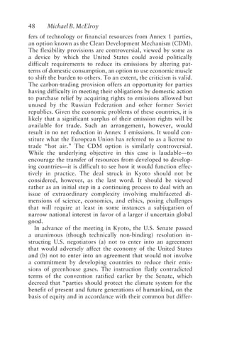 48 MichaelB.McElroy
fers of technology or financial resources from Annex 1 parties,
an option known as the Clean Development Mechanism (CDM).
The flexibility provisions are controversial, viewed by some as
a device by which the United States could avoid politically
difficult requirements to reduce its emissions by altering pat-
terns of domestic consumption, an option to use economic muscle
to shift the burden to others. To an extent, the criticism is valid.
The carbon-trading provision offers an opportunity for parties
having difficulty in meeting their obligations by domestic action
to purchase relief by acquiring rights to emissions allowed but
unused by the Russian Federation and other former Soviet
republics. Given the economic problems of these countries, it is
likely that a significant surplus of their emission rights will be
available for trade. Such an arrangement, however, would
result in no net reduction in Annex 1 emissions. It would con-
stitute what the European Union has referred to as a license to
trade “hot air.” The CDM option is similarly controversial.
While the underlying objective in this case is laudable—to
encourage the transfer of resources from developed to develop-
ing countries—it is difficult to see how it would function effec-
tively in practice. The deal struck in Kyoto should not be
considered, however, as the last word. It should be viewed
rather as an initial step in a continuing process to deal with an
issue of extraordinary complexity involving multifaceted di-
mensions of science, economics, and ethics, posing challenges
that will require at least in some instances a subjugation of
narrow national interest in favor of a larger if uncertain global
good.
In advance of the meeting in Kyoto, the U.S. Senate passed
a unanimous (though technically non-binding) resolution in-
structing U.S. negotiators (a) not to enter into an agreement
that would adversely affect the economy of the United States
and (b) not to enter into an agreement that would not involve
a commitment by developing countries to reduce their emis-
sions of greenhouse gases. The instruction flatly contradicted
terms of the convention ratified earlier by the Senate, which
decreed that “parties should protect the climate system for the
benefit of present and future generations of humankind, on the
basis of equity and in accordance with their common but differ-
McElroy.p65 08/29/01, 3:25 PM
48
 