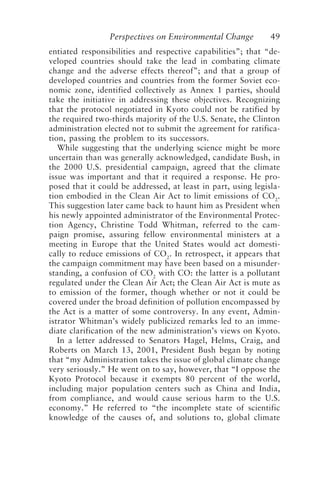 Perspectives on Environmental Change 49
entiated responsibilities and respective capabilities”; that “de-
veloped countries should take the lead in combating climate
change and the adverse effects thereof”; and that a group of
developed countries and countries from the former Soviet eco-
nomic zone, identified collectively as Annex 1 parties, should
take the initiative in addressing these objectives. Recognizing
that the protocol negotiated in Kyoto could not be ratified by
the required two-thirds majority of the U.S. Senate, the Clinton
administration elected not to submit the agreement for ratifica-
tion, passing the problem to its successors.
While suggesting that the underlying science might be more
uncertain than was generally acknowledged, candidate Bush, in
the 2000 U.S. presidential campaign, agreed that the climate
issue was important and that it required a response. He pro-
posed that it could be addressed, at least in part, using legisla-
tion embodied in the Clean Air Act to limit emissions of CO2
.
This suggestion later came back to haunt him as President when
his newly appointed administrator of the Environmental Protec-
tion Agency, Christine Todd Whitman, referred to the cam-
paign promise, assuring fellow environmental ministers at a
meeting in Europe that the United States would act domesti-
cally to reduce emissions of CO2
. In retrospect, it appears that
the campaign commitment may have been based on a misunder-
standing, a confusion of CO2
with CO: the latter is a pollutant
regulated under the Clean Air Act; the Clean Air Act is mute as
to emission of the former, though whether or not it could be
covered under the broad definition of pollution encompassed by
the Act is a matter of some controversy. In any event, Admin-
istrator Whitman’s widely publicized remarks led to an imme-
diate clarification of the new administration’s views on Kyoto.
In a letter addressed to Senators Hagel, Helms, Craig, and
Roberts on March 13, 2001, President Bush began by noting
that “my Administration takes the issue of global climate change
very seriously.” He went on to say, however, that “I oppose the
Kyoto Protocol because it exempts 80 percent of the world,
including major population centers such as China and India,
from compliance, and would cause serious harm to the U.S.
economy.” He referred to “the incomplete state of scientific
knowledge of the causes of, and solutions to, global climate
McElroy.p65 08/29/01, 3:25 PM
49
 