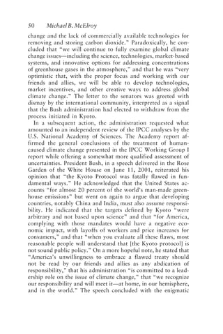 50 MichaelB.McElroy
change and the lack of commercially available technologies for
removing and storing carbon dioxide.” Paradoxically, he con-
cluded that “we will continue to fully examine global climate
change issues—including the science, technologies, market-based
systems, and innovative options for addressing concentrations
of greenhouse gases in the atmosphere,” and that he was “very
optimistic that, with the proper focus and working with our
friends and allies, we will be able to develop technologies,
market incentives, and other creative ways to address global
climate change.” The letter to the senators was greeted with
dismay by the international community, interpreted as a signal
that the Bush administration had elected to withdraw from the
process initiated in Kyoto.
In a subsequent action, the administration requested what
amounted to an independent review of the IPCC analyses by the
U.S. National Academy of Sciences. The Academy report af-
firmed the general conclusions of the treatment of human-
caused climate change presented in the IPCC Working Group I
report while offering a somewhat more qualified assessment of
uncertainties. President Bush, in a speech delivered in the Rose
Garden of the White House on June 11, 2001, reiterated his
opinion that “the Kyoto Protocol was fatally flawed in fun-
damental ways.” He acknowledged that the United States ac-
counts “for almost 20 percent of the world’s man-made green-
house emissions” but went on again to argue that developing
countries, notably China and India, must also assume responsi-
bility. He indicated that the targets defined by Kyoto “were
arbitrary and not based upon science” and that “for America,
complying with those mandates would have a negative eco-
nomic impact, with layoffs of workers and price increases for
consumers,” and that “when you evaluate all these flaws, most
reasonable people will understand that [the Kyoto protocol] is
not sound public policy.” On a more hopeful note, he stated that
“America’s unwillingness to embrace a flawed treaty should
not be read by our friends and allies as any abdication of
responsibility,” that his administration “is committed to a lead-
ership role on the issue of climate change,” that “we recognize
our responsibility and will meet it—at home, in our hemisphere,
and in the world.” The speech concluded with the enigmatic
McElroy.p65 08/29/01, 3:25 PM
50
 