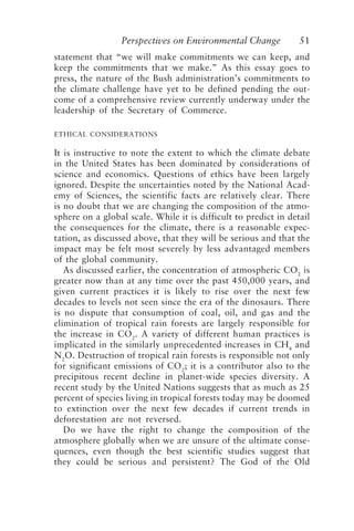 Perspectives on Environmental Change 51
statement that “we will make commitments we can keep, and
keep the commitments that we make.” As this essay goes to
press, the nature of the Bush administration’s commitments to
the climate challenge have yet to be defined pending the out-
come of a comprehensive review currently underway under the
leadership of the Secretary of Commerce.
ETHICAL CONSIDERATIONS
It is instructive to note the extent to which the climate debate
in the United States has been dominated by considerations of
science and economics. Questions of ethics have been largely
ignored. Despite the uncertainties noted by the National Acad-
emy of Sciences, the scientific facts are relatively clear. There
is no doubt that we are changing the composition of the atmo-
sphere on a global scale. While it is difficult to predict in detail
the consequences for the climate, there is a reasonable expec-
tation, as discussed above, that they will be serious and that the
impact may be felt most severely by less advantaged members
of the global community.
As discussed earlier, the concentration of atmospheric CO2
is
greater now than at any time over the past 450,000 years, and
given current practices it is likely to rise over the next few
decades to levels not seen since the era of the dinosaurs. There
is no dispute that consumption of coal, oil, and gas and the
elimination of tropical rain forests are largely responsible for
the increase in CO2
. A variety of different human practices is
implicated in the similarly unprecedented increases in CH4
and
N2
O. Destruction of tropical rain forests is responsible not only
for significant emissions of CO2
; it is a contributor also to the
precipitous recent decline in planet-wide species diversity. A
recent study by the United Nations suggests that as much as 25
percent of species living in tropical forests today may be doomed
to extinction over the next few decades if current trends in
deforestation are not reversed.
Do we have the right to change the composition of the
atmosphere globally when we are unsure of the ultimate conse-
quences, even though the best scientific studies suggest that
they could be serious and persistent? The God of the Old
McElroy.p65 08/29/01, 3:25 PM
51
 