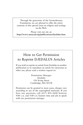 If you wish to reprint an article from Dædalus in another
publication or to reproduce an article for classroom or
other use, please send a written request to:
Permissions Manager
Dædalus
136 Irving Street
Cambridge, MA 02138
Permission can be granted in most cases; charges vary
according to use of the copyrighted materials. If you
have any questions, call (617) 491–2600 between
9:00 A.M. and 5:00 P.M. Eastern time and ask to speak
with our permissions manager.
Through the generosity of the Germeshausen
Foundation, we are pleased to offer the entire
contents of this special issue on religion and ecology
on the Web.
Please visit our site at:
http://www.amacad.org/publications/daedalus.htm.
How to Get Permission
to Reprint DÆDALUS Articles
frontmatter fa2001.p65 08/29/01, 3:20 PM
5
 