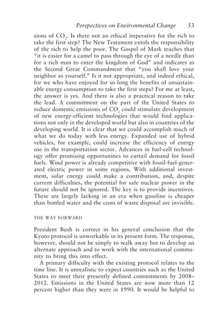 Perspectives on Environmental Change 53
sions of CO2
. Is there not an ethical imperative for the rich to
take the first step? The New Testament extols the responsibility
of the rich to help the poor. The Gospel of Mark teaches that
“it is easier for a camel to pass through the eye of a needle than
for a rich man to enter the kingdom of God” and indicates as
the Second Great Commandment that “you shall love your
neighbor as yourself.” Is it not appropriate, and indeed ethical,
for we who have enjoyed for so long the benefits of unsustain-
able energy consumption to take the first steps? For me at least,
the answer is yes. And there is also a practical reason to take
the lead. A commitment on the part of the United States to
reduce domestic emissions of CO2
could stimulate development
of new energy-efficient technologies that would find applica-
tions not only in the developed world but also in countries of the
developing world. It is clear that we could accomplish much of
what we do today with less energy. Expanded use of hybrid
vehicles, for example, could increase the efficiency of energy
use in the transportation sector. Advances in fuel-cell technol-
ogy offer promising opportunities to curtail demand for fossil
fuels. Wind power is already competitive with fossil-fuel-gener-
ated electric power in some regions. With additional invest-
ment, solar energy could make a contribution, and, despite
current difficulties, the potential for safe nuclear power in the
future should not be ignored. The key is to provide incentives.
These are largely lacking in an era when gasoline is cheaper
than bottled water and the costs of waste disposal are invisible.
THE WAY FORWARD
President Bush is correct in his general conclusion that the
Kyoto protocol is unworkable in its present form. The response,
however, should not be simply to walk away but to develop an
alternate approach and to work with the international commu-
nity to bring this into effect.
A primary difficulty with the existing protocol relates to the
time line. It is unrealistic to expect countries such as the United
States to meet their presently defined commitments by 2008–
2012. Emissions in the United States are now more than 12
percent higher than they were in 1990. It would be helpful to
McElroy.p65 08/29/01, 3:25 PM
53
 
