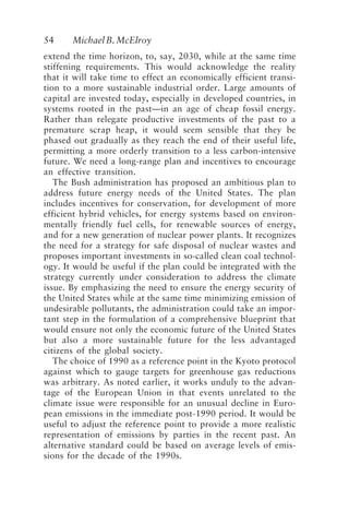 54 MichaelB.McElroy
extend the time horizon, to, say, 2030, while at the same time
stiffening requirements. This would acknowledge the reality
that it will take time to effect an economically efficient transi-
tion to a more sustainable industrial order. Large amounts of
capital are invested today, especially in developed countries, in
systems rooted in the past—in an age of cheap fossil energy.
Rather than relegate productive investments of the past to a
premature scrap heap, it would seem sensible that they be
phased out gradually as they reach the end of their useful life,
permitting a more orderly transition to a less carbon-intensive
future. We need a long-range plan and incentives to encourage
an effective transition.
The Bush administration has proposed an ambitious plan to
address future energy needs of the United States. The plan
includes incentives for conservation, for development of more
efficient hybrid vehicles, for energy systems based on environ-
mentally friendly fuel cells, for renewable sources of energy,
and for a new generation of nuclear power plants. It recognizes
the need for a strategy for safe disposal of nuclear wastes and
proposes important investments in so-called clean coal technol-
ogy. It would be useful if the plan could be integrated with the
strategy currently under consideration to address the climate
issue. By emphasizing the need to ensure the energy security of
the United States while at the same time minimizing emission of
undesirable pollutants, the administration could take an impor-
tant step in the formulation of a comprehensive blueprint that
would ensure not only the economic future of the United States
but also a more sustainable future for the less advantaged
citizens of the global society.
The choice of 1990 as a reference point in the Kyoto protocol
against which to gauge targets for greenhouse gas reductions
was arbitrary. As noted earlier, it works unduly to the advan-
tage of the European Union in that events unrelated to the
climate issue were responsible for an unusual decline in Euro-
pean emissions in the immediate post-1990 period. It would be
useful to adjust the reference point to provide a more realistic
representation of emissions by parties in the recent past. An
alternative standard could be based on average levels of emis-
sions for the decade of the 1990s.
McElroy.p65 08/29/01, 3:25 PM
54
 
