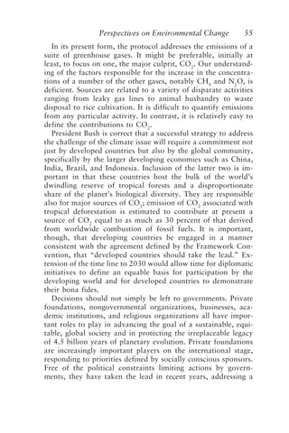 Perspectives on Environmental Change 55
In its present form, the protocol addresses the emissions of a
suite of greenhouse gases. It might be preferable, initially at
least, to focus on one, the major culprit, CO2
. Our understand-
ing of the factors responsible for the increase in the concentra-
tions of a number of the other gases, notably CH4
and N2
O, is
deficient. Sources are related to a variety of disparate activities
ranging from leaky gas lines to animal husbandry to waste
disposal to rice cultivation. It is difficult to quantify emissions
from any particular activity. In contrast, it is relatively easy to
define the contributions to CO2
.
President Bush is correct that a successful strategy to address
the challenge of the climate issue will require a commitment not
just by developed countries but also by the global community,
specifically by the larger developing economies such as China,
India, Brazil, and Indonesia. Inclusion of the latter two is im-
portant in that these countries host the bulk of the world’s
dwindling reserve of tropical forests and a disproportionate
share of the planet’s biological diversity. They are responsible
also for major sources of CO2
; emission of CO2
associated with
tropical deforestation is estimated to contribute at present a
source of CO2
equal to as much as 30 percent of that derived
from worldwide combustion of fossil fuels. It is important,
though, that developing countries be engaged in a manner
consistent with the agreement defined by the Framework Con-
vention, that “developed countries should take the lead.” Ex-
tension of the time line to 2030 would allow time for diplomatic
initiatives to define an equable basis for participation by the
developing world and for developed countries to demonstrate
their bona fides.
Decisions should not simply be left to governments. Private
foundations, nongovernmental organizations, businesses, aca-
demic institutions, and religious organizations all have impor-
tant roles to play in advancing the goal of a sustainable, equi-
table, global society and in protecting the irreplaceable legacy
of 4.5 billion years of planetary evolution. Private foundations
are increasingly important players on the international stage,
responding to priorities defined by socially conscious sponsors.
Free of the political constraints limiting actions by govern-
ments, they have taken the lead in recent years, addressing a
McElroy.p65 08/29/01, 3:25 PM
55
 