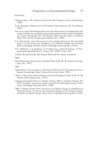 Perspectives on Environmental Change 57
ENDNOTES
1
Thomas Berry, The Dream of the Earth (San Francisco: Sierra Club Books,
1988).
2
Lynn Margulis, Symbiosis in Cell Evolution (San Francisco: W. H. Freeman,
1981).
3
For an account of the Burgess discovery and a discussion of its implications, the
reader is referred to a masterly, fascinating treatment of the subject by Stephen
Jay Gould, Wonderful Life: The Burgess Shale and the Nature of History
(New York: W. W. Norton and Company, Inc., 1989).
4
J. L. Kirschvink, “Late Proterozoic Low-Latitude Glaciation: The Snowball
Earth,” in The Proterozoic Biosphere, ed. J. William Schopf and Cornelius
Klein (Cambridge and New York: Cambridge University Press, 1992).
5
P. F. Hoffman, A. J. Kaufman, G. P. Halverson, and D. P. Schrag, “A Neo-
proterozoic Snowball Earth,” Science 281 (1998): 1342–1346.
6
Gould, Wonderful Life: The Burgess Shale and the Nature of History.
7
Ibid.
8
Jared Diamond, Guns, Germs, and Steel (New York: W. W. Norton and Com-
pany, Inc., 1997).
9
Ibid.
10
John Perlin, A Forest Journey: The Role of Wood in the Development of Civi-
lization (Cambridge, Mass.: Harvard University Press, 1989).
11
Joel E. Cohen, How Many People Can the Earth Support? (New York: W. W.
Norton and Company, Inc., 1995).
12
Intergovernmental Panel on Climate Change (IPCC), Climate Change: The
IPCC Scientific Assessment: Report prepared by Working Group 1 (New
York: Cambridge University Press, 1990).
13
IPCC, Climate Change 1995: The Science of Climate Change. Contribution of
Working Group 1 to the Second Assessment Report of the Intergovernmen-
tal Panel on Climate Change (New York: Cambridge University Press, 1996).
McElroy.p65 08/29/01, 3:25 PM
57
 
