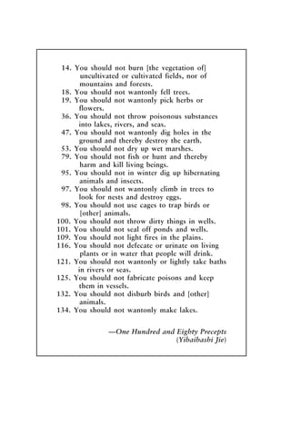 14. You should not burn [the vegetation of]
uncultivated or cultivated fields, nor of
mountains and forests.
18. You should not wantonly fell trees.
19. You should not wantonly pick herbs or
flowers.
36. You should not throw poisonous substances
into lakes, rivers, and seas.
47. You should not wantonly dig holes in the
ground and thereby destroy the earth.
53. You should not dry up wet marshes.
79. You should not fish or hunt and thereby
harm and kill living beings.
95. You should not in winter dig up hibernating
animals and insects.
97. You should not wantonly climb in trees to
look for nests and destroy eggs.
98. You should not use cages to trap birds or
[other] animals.
100. You should not throw dirty things in wells.
101. You should not seal off ponds and wells.
109. You should not light fires in the plains.
116. You should not defecate or urinate on living
plants or in water that people will drink.
121. You should not wantonly or lightly take baths
in rivers or seas.
125. You should not fabricate poisons and keep
them in vessels.
132. You should not disburb birds and [other]
animals.
134. You should not wantonly make lakes.
—One Hundred and Eighty Precepts
(Yibaibashi Jie)
McElroy.p65 08/29/01, 3:26 PM
58
 