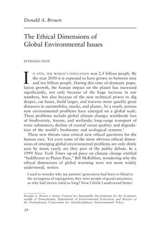 Ethical Dimensions of Global Environmental Issues 59
59
Donald A. Brown
The Ethical Dimensions of
Global Environmental Issues
INTRODUCTION
I
N 1950, THE WORLD’S POPULATION was 2.5 billion people. By
the year 2050 it is expected to have grown to between nine
and ten billion people. During this time of dramatic popu-
lation growth, the human impact on the planet has increased
significantly, not only because of the huge increase in our
numbers, but also because of the new technical power to dig
deeper, cut faster, build larger, and traverse more quickly great
distances in automobiles, trucks, and planes. As a result, serious
new environmental problems have emerged on a global scale.
These problems include global climate change; worldwide loss
of biodiversity, forests, and wetlands; long-range transport of
toxic substances; decline of coastal ocean quality; and degrada-
tion of the world’s freshwater and ecological systems.1
These new threats raise critical new ethical questions for the
human race. Yet even some of the most obvious ethical dimen-
sions of emerging global environmental problems are only dimly
seen by most; rarely are they part of the public debate. In a
1999 New York Times op-ed piece on climate change entitled
“Indifferent to Planet Pain,” Bill McKibben, wondering why the
ethical dimensions of global warming were not more widely
understood, writes:
I used to wonder why my parents’ generation had been so blind to
the wrongness of segregation; they were people of good conscience,
so why had inertia ruled so long? Now I think I understand better.
Donald A. Brown is Senior Counsel for Sustainable Development for the Common-
wealth of Pennsylvania, Department of Environmental Protection, and director of
the Pennsylvania Consortium for Interdisciplinary Environmental Policy.
Brown.p65 08/29/01, 3:26 PM
59
 