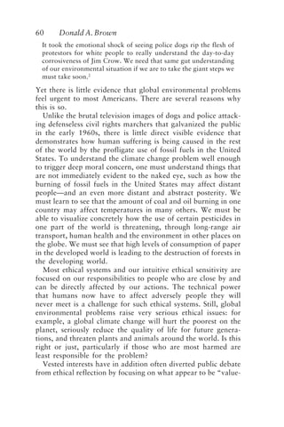 60 Donald A. Brown
It took the emotional shock of seeing police dogs rip the flesh of
protestors for white people to really understand the day-to-day
corrosiveness of Jim Crow. We need that same gut understanding
of our environmental situation if we are to take the giant steps we
must take soon.2
Yet there is little evidence that global environmental problems
feel urgent to most Americans. There are several reasons why
this is so.
Unlike the brutal television images of dogs and police attack-
ing defenseless civil rights marchers that galvanized the public
in the early 1960s, there is little direct visible evidence that
demonstrates how human suffering is being caused in the rest
of the world by the profligate use of fossil fuels in the United
States. To understand the climate change problem well enough
to trigger deep moral concern, one must understand things that
are not immediately evident to the naked eye, such as how the
burning of fossil fuels in the United States may affect distant
people—and an even more distant and abstract posterity. We
must learn to see that the amount of coal and oil burning in one
country may affect temperatures in many others. We must be
able to visualize concretely how the use of certain pesticides in
one part of the world is threatening, through long-range air
transport, human health and the environment in other places on
the globe. We must see that high levels of consumption of paper
in the developed world is leading to the destruction of forests in
the developing world.
Most ethical systems and our intuitive ethical sensitivity are
focused on our responsibilities to people who are close by and
can be directly affected by our actions. The technical power
that humans now have to affect adversely people they will
never meet is a challenge for such ethical systems. Still, global
environmental problems raise very serious ethical issues: for
example, a global climate change will hurt the poorest on the
planet, seriously reduce the quality of life for future genera-
tions, and threaten plants and animals around the world. Is this
right or just, particularly if those who are most harmed are
least responsible for the problem?
Vested interests have in addition often diverted public debate
from ethical reflection by focusing on what appear to be “value-
Brown.p65 08/29/01, 3:26 PM
60
 