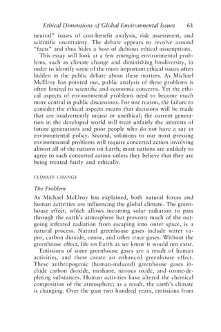Ethical Dimensions of Global Environmental Issues 61
neutral” issues of cost-benefit analysis, risk assessment, and
scientific uncertainty. The debate appears to revolve around
“facts” and thus hides a host of dubious ethical assumptions.
This essay will look at a few emerging environmental prob-
lems, such as climate change and diminishing biodiversity, in
order to identify some of the more important ethical issues often
hidden in the public debate about these matters. As Michael
McElroy has pointed out, public analysis of these problems is
often limited to scientific and economic concerns. Yet the ethi-
cal aspects of environmental problems need to become much
more central in public discussions. For one reason, the failure to
consider the ethical aspects means that decisions will be made
that are inadvertently unjust or unethical; the current genera-
tion in the developed world will treat unfairly the interests of
future generations and poor people who do not have a say in
environmental policy. Second, solutions to our most pressing
environmental problems will require concerted action involving
almost all of the nations on Earth; most nations are unlikely to
agree to such concerted action unless they believe that they are
being treated fairly and ethically.
CLIMATE CHANGE
The Problem
As Michael McElroy has explained, both natural forces and
human activities are influencing the global climate. The green-
house effect, which allows incoming solar radiation to pass
through the earth’s atmosphere but prevents much of the out-
going infrared radiation from escaping into outer space, is a
natural process. Natural greenhouse gases include water va-
por, carbon dioxide, ozone, and other trace gases. Without the
greenhouse effect, life on Earth as we know it would not exist.
Emissions of some greenhouse gases are a result of human
activities, and these create an enhanced greenhouse effect.
These anthropogenic (human-induced) greenhouse gases in-
clude carbon dioxide, methane, nitrous oxide, and ozone-de-
pleting substances. Human activities have altered the chemical
composition of the atmosphere; as a result, the earth’s climate
is changing. Over the past two hundred years, emissions from
Brown.p65 08/29/01, 3:26 PM
61
 