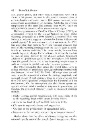 62 Donald A. Brown
cars, power plants, and other human inventions have led to
about a 30 percent increase in the natural concentration of
carbon dioxide and more than a 100 percent increase in the
atmospheric concentration of methane. Globally, the average
temperature of the earth has warmed over 0.550
C since the
mid-nineteenth century, when measurements began.
The Intergovernmental Panel on Climate Change (IPCC), an
organization created by the United Nations to study global
warming, concluded in a 1995 scientific assessment that “the
balance of evidence suggests a discernible human influence on
global climate.” In another, more recent assessment, the IPCC
has concluded that there is “new and stronger evidence that
most of the warming observed over the last 50 years is attrib-
utable to human activities.”3
In other words, humans have
already begun to change Earth’s climate. It is already too late
to prevent some damage to the climate system. Continued
addition of greenhouse gases to the atmosphere will further
alter the global climate and cause increasing temperatures as
well as changes in rainfall and other weather patterns.
The IPCC concluded that unless the world takes steps to
reduce emissions of greenhouse gases, global temperatures could
rise between 1.4 and 5.80
C by 2100.4
Although there are still
some scientific uncertainties about the timing, magnitude, and
regional impact of such changes, there is strong evidence that
they will have significant consequences for humanity and the
environment. On the assumption that the climate system re-
sponds without sudden nonlinear surprises to greenhouse gas
buildup, the projected planetary effects of increased warming
include:
• Higher average global precipitation, with some parts of the
earth becoming dryer while others become wetter.
• A rise in sea level of 0.09 to 0.88 meters by 2100.
• Changes in regional climate and vegetation.
• Changes in the productivity of agricultural lands.
• Increases in the intensity and severity of tropical storms.5
Models show that the effects of climate change are not dis-
tributed equally around the world. Actual temperature differ-
Brown.p65 08/29/01, 3:26 PM
62
 
