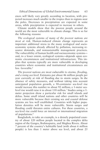 Ethical Dimensions of Global Environmental Issues 63
ences will likely vary greatly according to location, with pro-
jected increases much smaller in the tropics than in regions near
the poles. Decreases in precipitation are expected in some
areas, while precipitation is expected to increase in others.
Climate models show that the poorest people around the
world are the most vulnerable to climate change. This is so for
the following reasons:
The ecological systems of many of the poorest nations are
most at risk. Human-induced climate change represents an
important additional stress to the many ecological and socio-
economic systems already affected by pollution, increasing re-
source demands, and nonsustainable management practices.
The vulnerability of human health and socioeconomic systems—
and, to a lesser extent, ecological systems—depends upon eco-
nomic circumstances and institutional infrastructure. This im-
plies that systems typically are more vulnerable in developing
countries where economic and institutional circumstances are
less favorable.6
The poorest nations are most vulnerable to storms, flooding,
and a rising sea level. Estimates put about 46 million people per
year currently at risk of flooding due to storm surges. In the
absence of safety measures, and without taking into account
anticipated population growth, a 50-centimeter sea-level rise
would increase this number to about 92 million; a 1-meter sea-
level rise would raise it to about 118 million.7
Studies using a 1-
meter projection show a particular risk for small islands and
deltas. Some small island nations and other countries will be
more vulnerable because their existing sea and coastal defense
systems are less well established. Countries with higher popu-
lation densities will be more vulnerable. Storm surges and
flooding could threaten entire cultures. For these countries, a
sea-level rise could force an internal or international migration
of populations.8
Bangladesh, to take an example, is a densely populated coun-
try of about 120 million people located in the complex delta
region of the Ganges, Brahmaputra, and Meghna Rivers. About
7 percent of the country’s habitable land (with about 6 million
people) is less than 1 meter above sea level, and about 25
Brown.p65 08/29/01, 3:26 PM
63
 