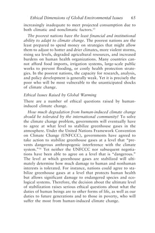 Ethical Dimensions of Global Environmental Issues 65
increasingly inadequate to meet projected consumption due to
both climatic and nonclimatic factors.15
The poorest nations have the least financial and institutional
ability to adapt to climate change. The poorest nations are the
least prepared to spend money on strategies that might allow
them to adjust to hotter and drier climates, more violent storms,
rising sea levels, degraded agricultural resources, and increased
burdens on human health organizations. Many countries can-
not afford food imports, irrigation systems, large-scale public
works to prevent flooding, or costly health protection strate-
gies. In the poorest nations, the capacity for research, analysis,
and policy development is generally weak. Yet it is precisely the
poor who will be most vulnerable to the unanticipated shocks
of climate change.
Ethical Issues Raised by Global Warming
There are a number of ethical questions raised by human-
induced climate change.
How much degradation from human-induced climate change
should be tolerated by the international community? To solve
the climate change problem, governments will eventually have
to agree at what level to stabilize greenhouse gases in the
atmosphere. Under the United Nations Framework Convention
on Climate Change (UNFCCC), governments have agreed to
take action to stabilize greenhouse gases at a level that “pre-
vents dangerous anthropogenic interference with the climate
system.”16
Yet neither the UNFCCC nor subsequent negotia-
tions have been able to agree on a level that is “dangerous.”
The level at which greenhouse gases are stabilized will ulti-
mately determine how much damage to human and nonhuman
interests is tolerated. For instance, nations could agree to sta-
bilize greenhouse gases at a level that protects human health
but allows significant damage to endangered species and eco-
logical systems. Therefore, the decision about the ultimate level
of stabilization raises serious ethical questions about what the
duties of human beings are to other forms of life, as well as our
duties to future generations and to those in poverty, who will
suffer the most from human-induced climate change.
Brown.p65 08/29/01, 3:26 PM
65
 