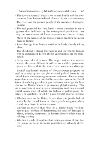 Ethical Dimensions of Global Environmental Issues 67
• The adverse potential impacts on human health and the envi-
ronment from human-induced climate change are enormous;
• The effects on the poorest people of the world are dispropor-
tionate;
• The real potential for very harsh climate surprises is much
greater than indicated by the often-quoted predictions that
rely on assumptions of linear responses to climate change;
• Much of the science of the climate change problem has never
been in dispute;
• Some damage from human activities is likely already taking
place;
• The likelihood is strong that serious and irreversible damage
will be experienced before all the uncertainties can be elimi-
nated;
• Delay runs risks of its own. The longer nations wait to take
action, the more difficult it will be to stabilize greenhouse
gases at levels that do not create enormous damage.
Should cost-benefit analysis of climate-change programs be
used as a prescriptive tool for national policy? Some in the
United States who oppose government action on climate change
argue that action is not justified because the costs to the United
States of reducing greenhouse gas emissions outweigh the ben-
efits to the United States of preventing global warming. This
use of cost-benefit analysis as a prescriptive tool raises several
ethical issues, most of which are hidden in public-policy de-
bates. The questions raised by a cost-benefit analysis include:
• Whether costs to the United States alone can justify lack of
action by the United States to reduce greenhouse gases, which
could cause harm in other nations;
• Whether an analysis that relies on a market-based “willing-
ness-to-pay” method of determining the value of damages to
plants, animals, ecosystems, or humans distorts other ways of
valuing nature;
• Whether a mode of analysis that omits questions of distribu-
tive justice or duties to future generations is ethically defen-
sible.
Brown.p65 08/29/01, 3:26 PM
67
 
